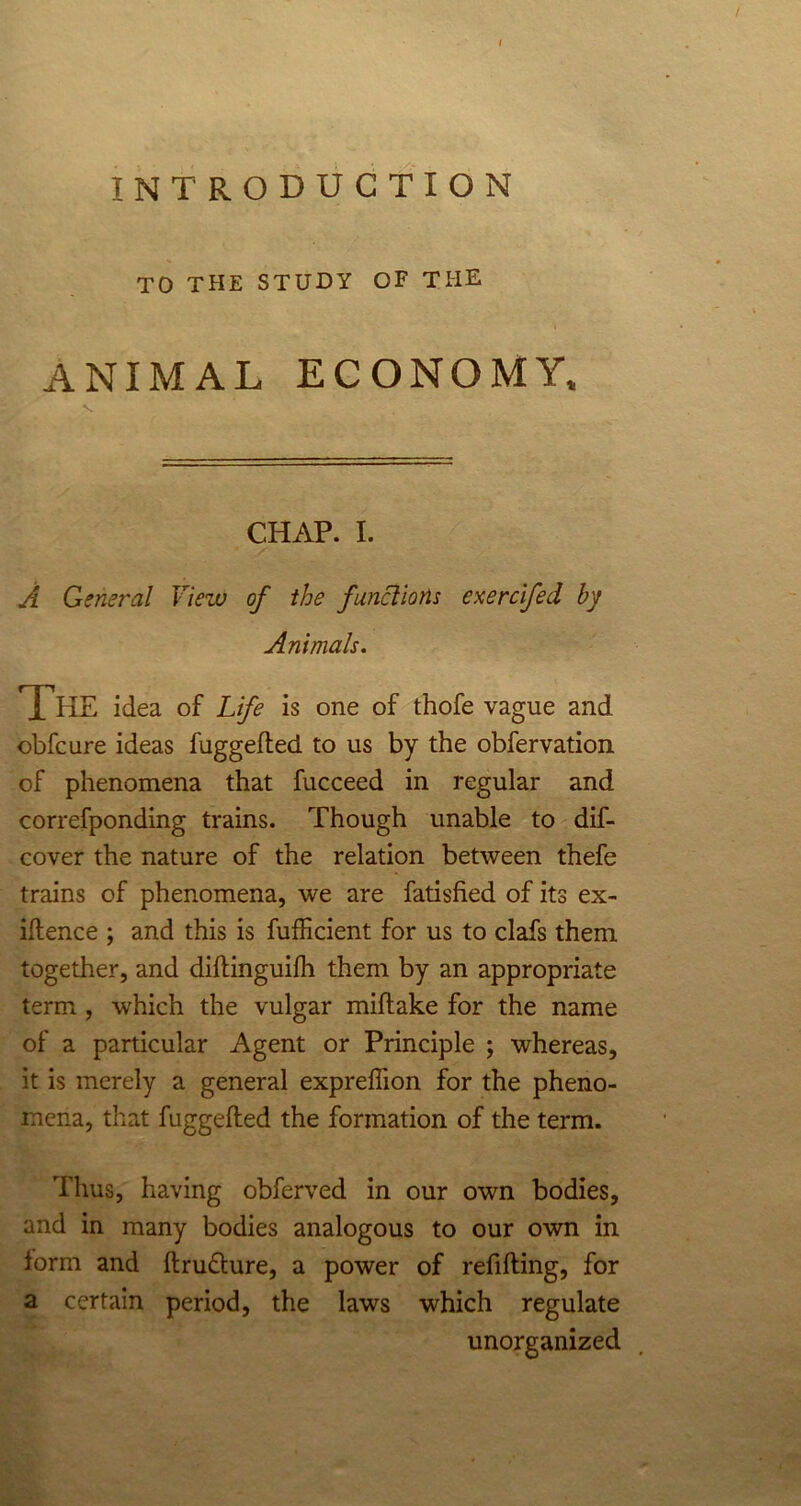 TO THE STUDY OF THE ANIMAL ECONOMY, CHAP. I. A General View of the functions exercifed by Animals. The idea of Life is one of thofe vague and obfcure ideas fuggefled to us by the obfervation of phenomena that fucceed in regular and correfponding trains. Though unable to dif- cover the nature of the relation between thefe trains of phenomena, we are fatisfied of its ex- igence ; and this is fufficient for us to clafs them together, and diftinguilh them by an appropriate term , which the vulgar miftake for the name of a particular Agent or Principle ; whereas, it is merely a general expreffion for the pheno- mena, that fuggefted the formation of the term. Thus, having obferved in our own bodies, and in many bodies analogous to our own in form and ftru&ure, a power of refilling, for a certain period, the laws which regulate unorganized