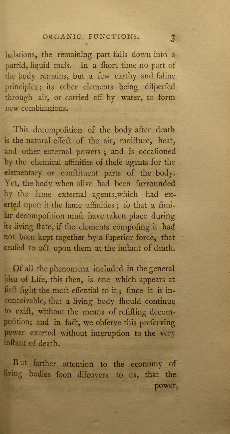 Halations, the remaining part falls down into a putrid, liquid mafs. In a fhort time no part of the body remains, but a few earthy and faline principles; its other elements being aifperfed through air, or carried off by water, to form new combinations. This decompofition of the body after death is the natural effedl of the air, moiflure, heat, and other external powers ; and is occafioned by the chemical affinities of thefe agents for the elementary or conftituent parts of the body. Yet, the body when alive had been furrounded. by the fame external agents,which had ex- erted upon it the fame affinities; fo that a fimi- lar decompofition mull have taken place during its living hate, if the elements compofmg it had not been kept together by a fuperior force, that ceafed to aft upon them at the inftant of death. Of all the phenomena included in the general idea of Life, this then, is one which appears at firfl fight the moft effiential to it; fmce it is in- conceivable, that a living body ffiould continue to exift, without the means of refilling decom- pohtion; and in fafl, we obferve this preferving power exerted without int^ruption to the very inftant of death. B ut farther attention to the economy of living bodies foon difcovers to us, that the power.