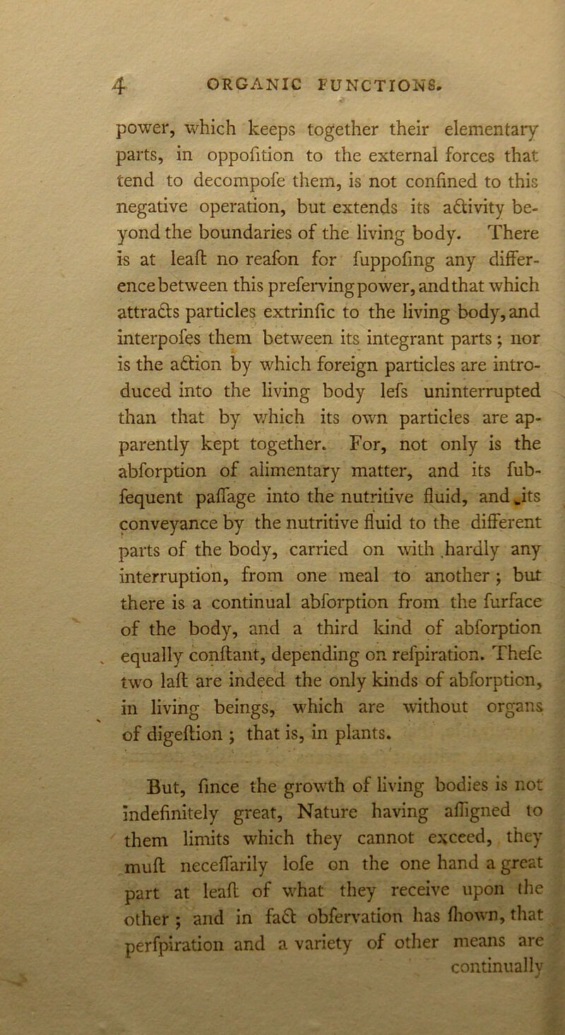 power, which keeps together their elementary parts, in oppofition to the external forces that tend to decompofe them, is not confined to this negative operation, but extends its activity be- yond the boundaries of the living body. There is at leaft no reafcn for fuppofmg any differ- ence between this preferring power, and that which attra&s particles extrinfic to the living body, and interpofes them between its integrant parts; nor is the action by which foreign particles are intro- duced into the living body lefs uninterrupted than that by v/hich its own particles are ap- parently kept together. For, not only is the abforption of alimentary matter, and its fub- fequent paffage into the nutritive fluid, and .its conveyance by the nutritive fluid to the different parts of the body, carried on with hardly any interruption, from one meal to another; but there is a continual abforption from the furface of the body, and a third land of abforption equally conffant, depending on refpiration. Thefe two laft are indeed the only kinds of abforption, in living beings, which are without organs of digeffion ; that is, in plants. But, fince the growth of living bodies is not indefinitely great, Nature having afligned to them limits which they cannot exceed, they muff neceffarily lofe on the one hand a great part at leafl of what they receive upon the other ; and in fa£t obfervation has fliown, that perfpiration and a variety of other means are continually