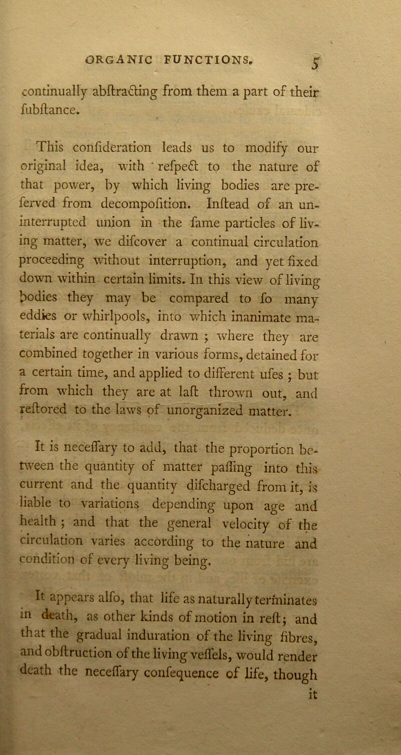 continually abftra&ing from them a part of their fubftance. This confideration leads us to modify our original idea, with ' refpedt to the nature of that power, by which living bodies are pre- ferred from decompofition. Inftead of an un- interrupted union in the fame particles of liv- ing matter, we difcover a continual circulation proceeding without interruption, and yet fixed down within certain limits. In this view of living bodies they may be compared to fo many eddies or whirlpools, into which inanimate ma- terials are continually drawn ; where they are combined together in various forms, detained for a certain time, and applied to different ufes ; but from which they are at laft thrown out, and reftored to the lawrs of unorganized matter. It is neceffary to add, that the proportion be- tween the quantity of matter paffing into this current and the quantity difcharged from it, is liable to variations depending upon age and health ; and that the general velocity of the circulation varies according to the nature and condition of every living being. It appears alfo, that life as naturally terminates in death, as other kinds of motion in reft; and that the gradual induration of the living fibres, andobftruction of the living veflels, would render death the neceffary conference of life, though it