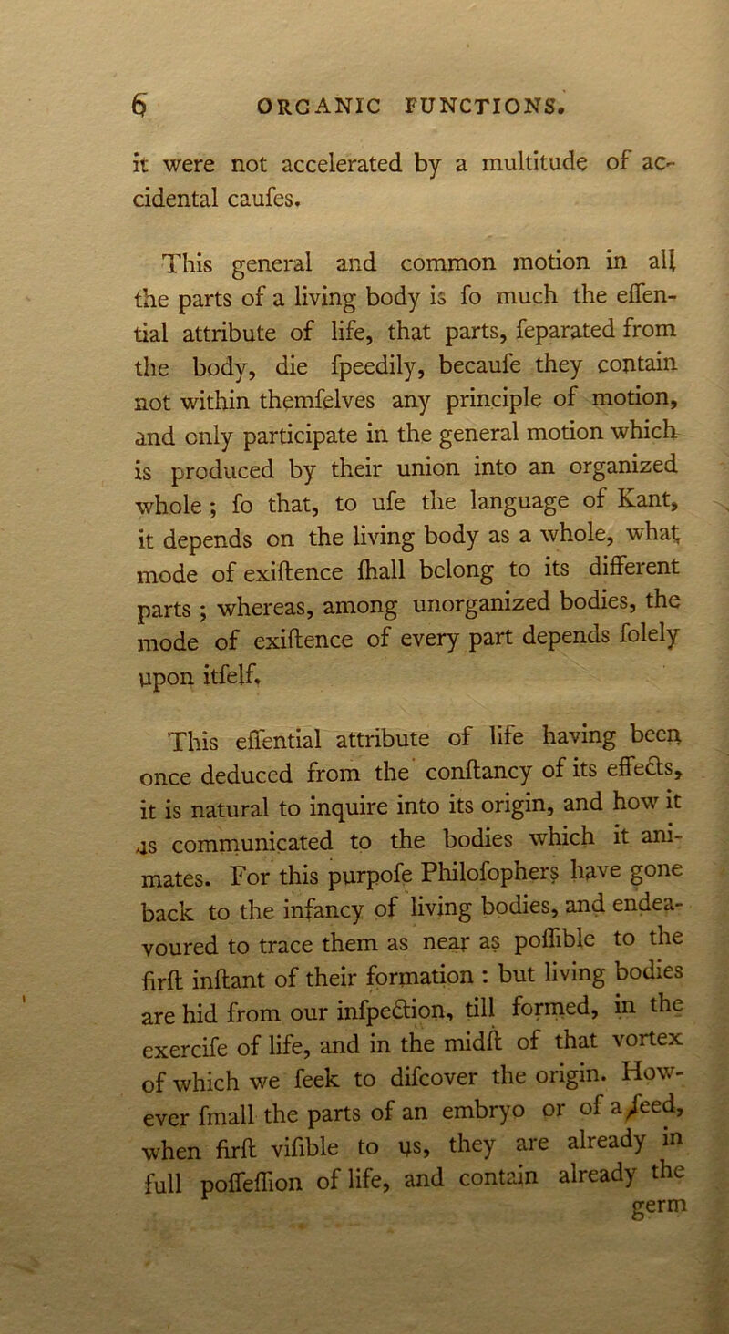 it were not accelerated by a multitude of ac- cidental caufes. This general and common motion in all the parts of a living body is fo much the effen- tiai attribute of life, that parts, feparated from the body, die fpeedily, becaufe they contain not within themfelves any principle of motion, and only participate in the general motion which is produced by their union into an organized whole ; fo that, to ufe the language of Kant, it depends on the living body as a whole, what mode of exiftence {hall belong to its different parts ; whereas, among unorganized bodies, the mode of exiftence of every part depends folely upon itfelf. This effential attribute of life having been once deduced from the conftancy of its effects, it is natural to inquire into its origin, and how it as communicated to the bodies which it ani- mates. For this purpofe Philofophers have gone back to the infancy of living bodies, and endea- voured to trace them as near as poflible to the firft inftant of their formation : but living bodies are hid from our infpeaion, till formed, in the exercife of life, and in the midft of that vortex of which we feek to difcover the origin. How- ever fmall the parts of an embryo or of a/eed, when firft vifible to us, they are already m full poffeflion of life, and contain already the germ