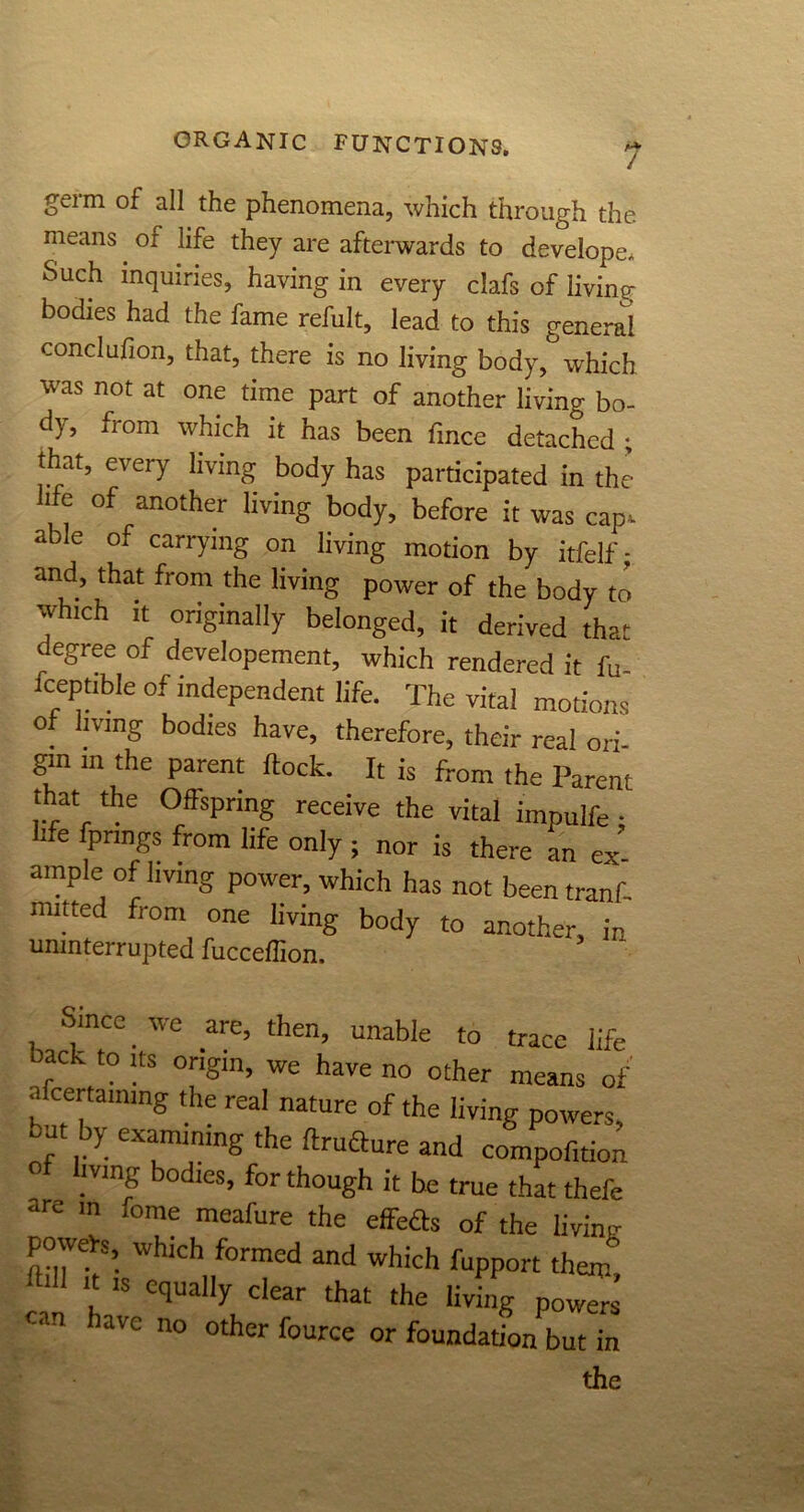 germ of all the phenomena, which through the means oi life they are afterwards to developc. Such inquiries, having in every clafs of living bodies had the fame refult, lead to this general conclufion, that, there is no living body, which was not at one time part of another living bo- dy, from which it has been fmce detached ; that, every living body has participated in the hfe of another living body, before it was cap. able of carrying on living motion by itfelf; and, that from the living power of the body to which it originally belonged, it derived that degree of developement, which rendered it fu- fceptible of independent life. The vital motions of living bodies have, therefore, their real ori- gin in the parent flock. It is from the Parent that the Offspring receive the vital impulfe; hfe fpnngs from life only ; nor is there an ex ample of living power, which has not been tranf. mitted from one living body to another, in uninterrupted fucceffion. Since. we are, then, unable to trace life back to its origin, we have no other means of •i certaimng the real nature of the living powers, out by examining the ftruflure and compof.tion mng odies, for though it he true that thefe are in fome meafure the effefts of the livinv powefs, which formed and which fupport them’ -t is equally clear that the living powers ran iavc no other fource or foundation but in the