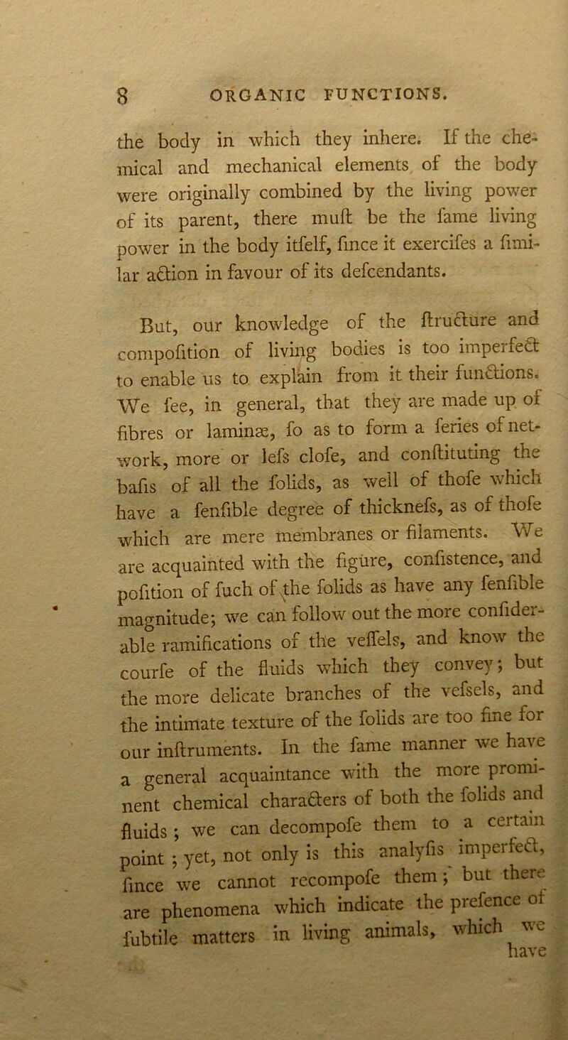 the body in which they inhere. If the che- mical and mechanical elements of the body were originally combined by the living power of its parent, there muff be the fame living power in the body itfelf, fince it exercifes a fimi- lar adtion in favour of its defcendants. But, our knowledge of the flructure and compofition of living bodies is too impel fedt to enable us to explain from it their fundtions. We fee, in general, that they are made up of fibres or laminae, fo as to form a feries of net- work, more or lefs clofe, and conftituting the bafis of all the folids, as well of thofe which have a fenfible degree of thicknefs, as of thofe which are mere membranes or filaments. We are acquainted with the figure, confistence, and pofition of fuch of the folids as have any fenfible magnitude; we can follow out the more confider- able ramifications of the veffels, and know the courfe of the fluids which they convey; but the more delicate branches of the vefsels, and the intimate texture of the folids are too fine foi our inftruments. In the fame manner we have a general acquaintance with the moie promi- nent chemical charadters of both the folids and fluids; we can decompofe them to a certain point ; yet, not only is this analyfis imperfedt, fince we cannot recompofe them; but there are phenomena which indicate the prefence ot fubtile matters in living animals, which we