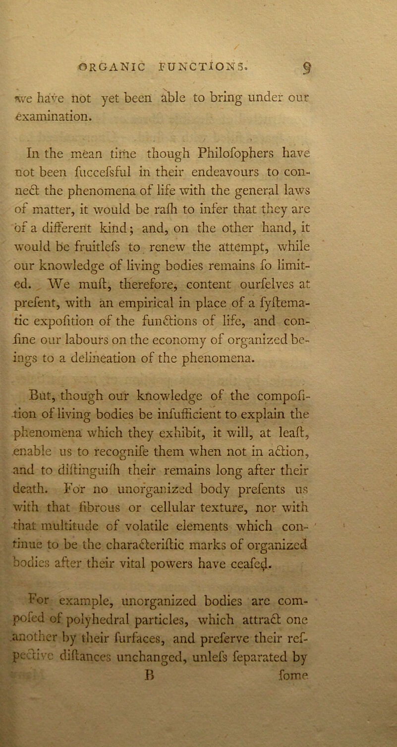 nve have not yet been able to bring under our examination. * i • 4 ; ' _ / » In the mean time though Philofophers have not been fuccefsful in their endeavours to con- ned the phenomena of life with the general laws of matter, it would be rafh to infer that they are of a different kind; and, on the other hand, it would be fruitlefs to renew the attempt, while our knowledge of living bodies remains fo limit- ed. We muff, therefore, content ourfelves at prefent, with an empirical in place of a fyftema- tic expofition of the functions of life, and con- iine our labours on the economy of organized be- ings to a delineation of the phenomena. But, though our knowledge of the compofi- tion of living bodies be infufficient to explain the phenomena which they exhibit, it will, at leafl, enable us to recognife them when not in adion, and to diftinguifh their remains long after their death. For no unorganized body prefents us with that fibrous or cellular texture, nor with that multitude of volatile elements which con- tinue to be the charaderiffic marks of organized bodies after their vital powers have ceafe^. For example, unorganized bodies are com- posed of polyhedral particles, which attrad one .another by their furfaces, and preferve their ref- pe five difiances unchanged, unlefs feparated by B fome