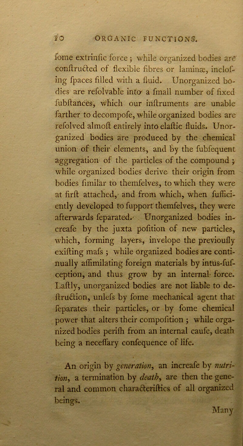 fome extrinfic force ; while organized bodies are conftru&ed of flexible fibres or laminae, inclof- ing fpaces filled with a fluid. Unorganized bo- dies are refolvable inter a fmall number of fixed fubftartces, \Vhich our inflruments are unable farther to decompofe, while organized bodies are refolved almoft entirely into elaffic fluids. Unor- ganized bodies are produced by the chemical union of their elements, and by the fubfequent aggregation of the particles of the compound ; while organized bodies derive their origin from bodies fimilar to themfelves, to which they were at firft attached, and from which, when fuffici- ently developed to fupport themfelves, they were afterwards feparated. Unorganized bodies in- creafe by the juxta pofition of new particles, which, forming layers, invelope the previoufly exifting mafs ; while organized bodies are conti- nually affimilating foreign materials by intus-fuf- ception, and thus grow by an internal- force. Laftly, unorganized bodies are not liable to de- finition, unlefs by fome mechanical agent that feparates their particles, or by fome chemical power that alters their compofition ; while orga- nized bodies perifh from an internal caufe, death being a neceffary confequence of life. An origin by generation, an increafe by nutri- tion, a termination by death, are then the gene- ral and common charateriftics of all organized beings. Many