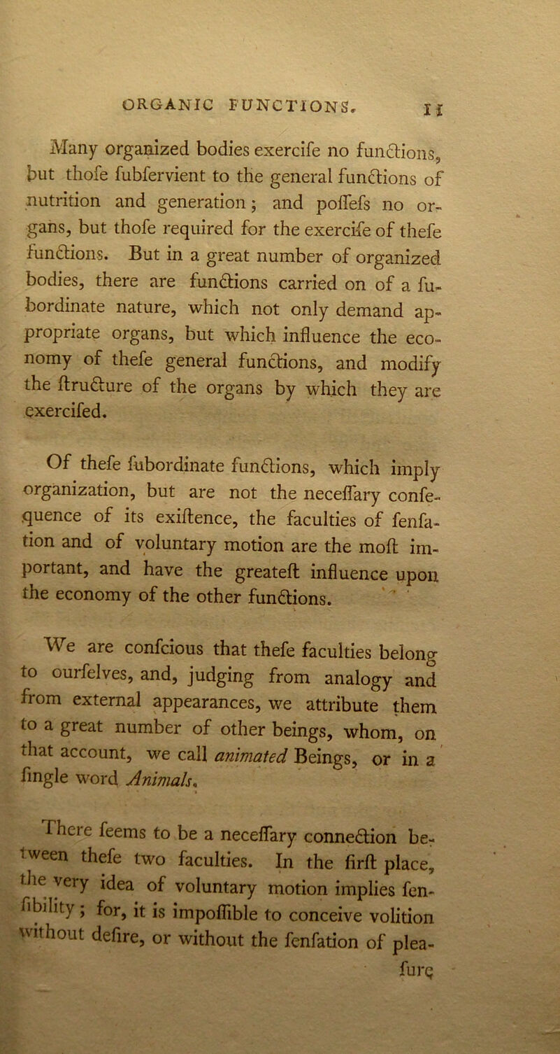 Many organized bodies exercife no fun&ions, but thofe fubfervient to the general functions of nutrition and generation; and pofiefs no or- gans, but thofe required for the exercife of thefe functions. But in a great number of organized bodies, there are functions carried on of a fu- bordinate nature, which not only demand ap- propriate organs, but which influence the eco- nomy of thefe general functions, and modify the ftruCture of the organs by which they are exercifed. Of thefe fubordinate functions, which imply organization, but are not the neceflary confe- quence of its exigence, the faculties of fenfa- tion and of voluntary motion are the mod im- portant, and have the greateft: influence upon the economy of the other funftions. We are confcious that thefe faculties belong to ouifelves, and, judging from analogy and from external appearances, we attribute them to a great number of other beings, whom, on that account, we call animated Beings, or in a Angle word Animals. There feems to be a neceflary connexion ber 1 ween ^efe two faculties. In the firft place, tlie very idea of voluntary motion implies fen- fibility ; for, it is impoflible to conceive volition without defire, or without the fenfation of plea- furg