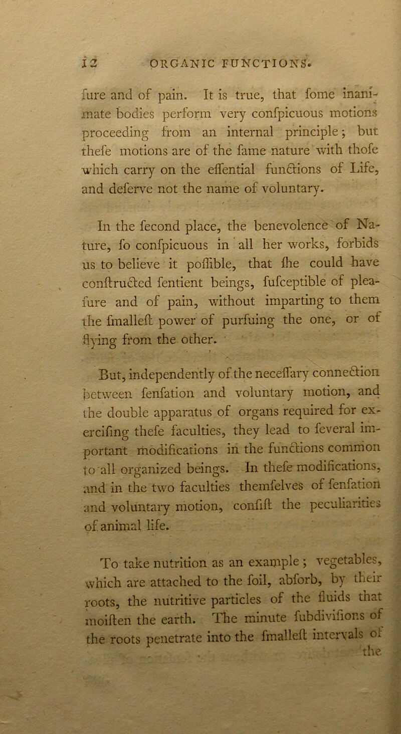 fare and of pain. It is true, that fome inani- mate bodies perform very confpicuous motions proceeding from an internal principle; but thefe motions are of the fame nature with thofe which carry on the effential functions of Life, and deferve not the name of voluntary. In the fecond place, the benevolence of Na- ture, fo confpicuous in all her works, forbids us to believe it poflible, that hie could have conftrudted fentient beings, fufceptible of plea- fure and of pain, without imparting to them the fmalleft power of purfuing the one, or ot flying from the other. But, independently of the neceflfary connexion between fenfation and voluntary motion, and the double apparatus of organs required for ex- ercifing thefe faculties, they lead to feveral im- portant modifications in the functions common to all organized beings. In thefe modifications, and in the two faculties themfelves of fenfation and voluntary motion, confift the peculiarities of animal life. To take nutrition as an example ; vegetables, which are attached to the foil, abforb, b) their roots, the nutritive particles of the fluids that moiften the earth. The minute fubdivifions of the roots penetrate into the Imalleft intcivals o. th.o