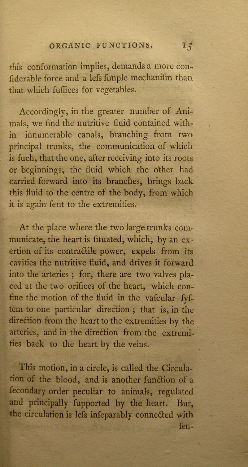 this conformation implies, demands a more con- fiderable force and a lefs fimple mechanifm than, that which fuffices for vegetables. Accordingly, in the greater number of Ani- mals, we find the nutritive fluid contained with- in innumerable canals, branching from two principal trunks, the communication of which is fuch, that the one, after receiving into its roots or beginnings, the fluid which the odier had carried forward into its branches, brings back this fluid to the centre of the body, from which it is again fent to the extremities. At the place where the two large trunks com- municate, the heart is fituated, which, by an ex- ertion of its contradtiie power, expels from its cavities the nutritive fluid, and drives it forward into the arteries ; for, there are two valves pla- ced at the two orifices of the heart, which con- fine the motion of the fluid in the vafcular fyf- tem to one particular direction ; that is, in the dire&ion from the heart to the extremities by the arteries, and in the dire&ion from the extremi- ties back to the heart by the veins. This motion, in a circle, is called the Circula- tion of the blood, and is another function of a fecondary order peculiar to animals, regulated and principally fupported by the heart. But, the circulation is lefs infeparably connected with feu-