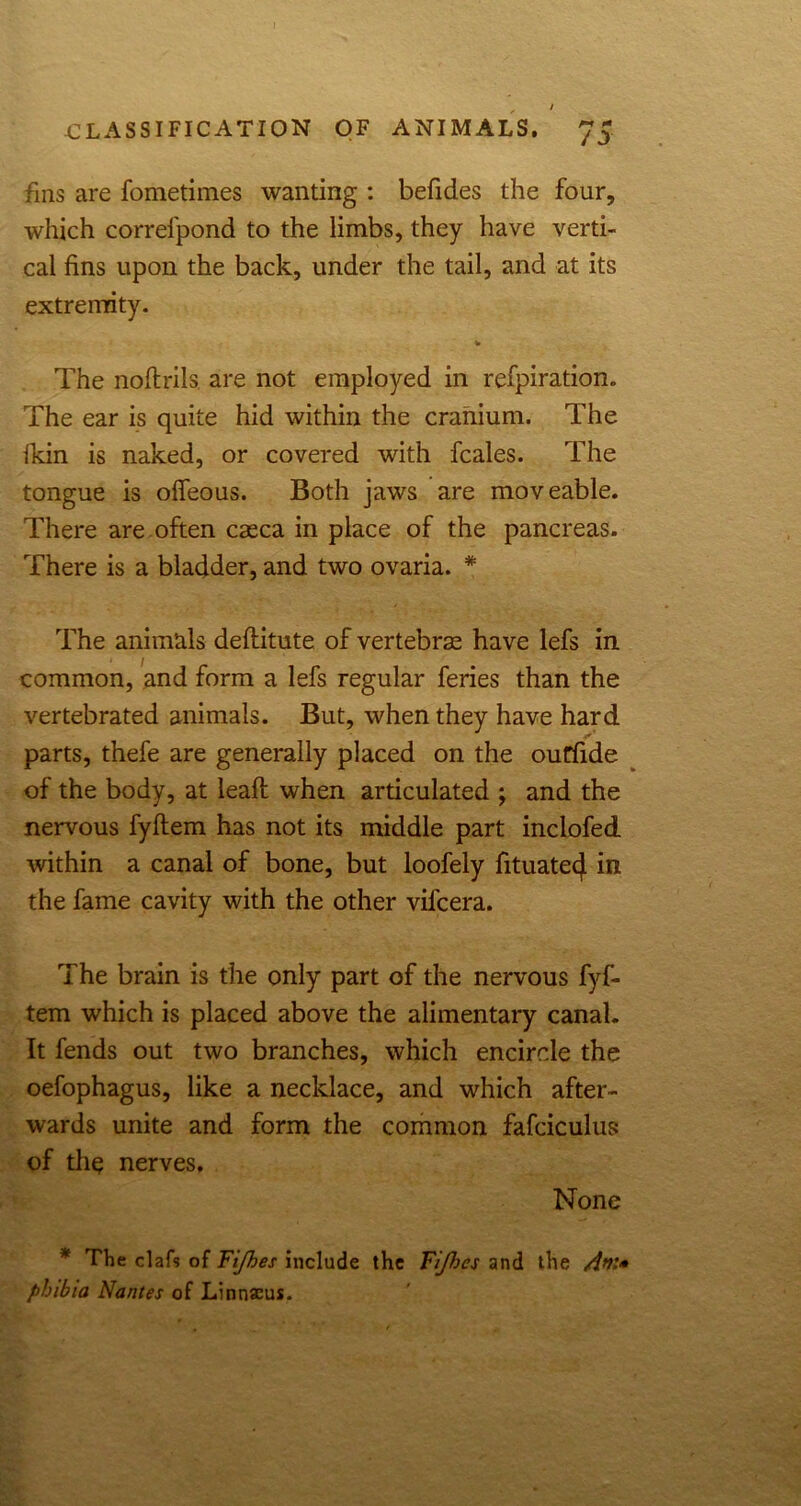 fins are fometimes wanting : befides the four, which correipond to the limbs, they have verti- cal fins upon the back, under the tail, and at its extremity. % The noftrils. are not employed in refpiration. The ear is quite hid within the cranium. The fkin is naked, or covered with fcales. The tongue is offeous. Both jaws are moveable. There are often caeca in place of the pancreas. There is a bladder, and two ovaria. * The animals deftitute of vertebrae have lefs in • 1 common, and form a lefs regular feries than the vertebrated animals. But, when they have hard parts, thefe are generally placed on the ouffide of the body, at leaft when articulated ; and the nervous fyflem has not its middle part inclofed within a canal of bone, but loofely fituatecj. in the fame cavity with the other vifcera. The brain is the only part of the nervous fyf- tem which is placed above the alimentary canal. It fends out two branches, which encircle the oefophagus, like a necklace, and which after- wards unite and form the common fafciculus of thq nerves. None * The claf? of Fijhes include the Fijhcs and the phibia Nantes of Linnaeus.