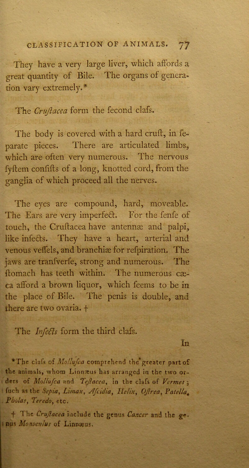 They have a very large liver, which affords a great quantity of Bile. The organs of genera- tion vary extremely.* The Crujiacea form the fecond clafs. The body is covered with a hard cruft, in fe- parate pieces. There are articulated limbs, which are often very numerous. The nervous fyftem confifts of a long, knotted cord, from the ganglia of which proceed all the nerves. The eyes are compound, hard, moveable. The Ears are very imperfect. For the fenfe of touch, the Cruftacea have antennae and palpi, like infe&s. They have a heart, arterial and venous veffels, and branchiae for refpiration. The jaws are tranfverfe, strong and numerous. The ftomach has teeth within. The numerous cae- ca afford a brown liquor, which feems to be in the place of Bile. The penis is double, and there are two ovaria. f The bifefts form the third clafs. In *The clafs of Mollufca comprehend the*greater part of the animals, whom Linnreus has arranged in the two or- ders of Mollufca and Tejlacca, in the clafs of Vermes ; fuch as the Sepia, Lirnax, Vlfcidia, Helix, OJlrea, Patella4 Pholas, Teredo, etc. f The Crujiacea include the genus Cancer and the ge- nus Monoculus of Linnaeus.