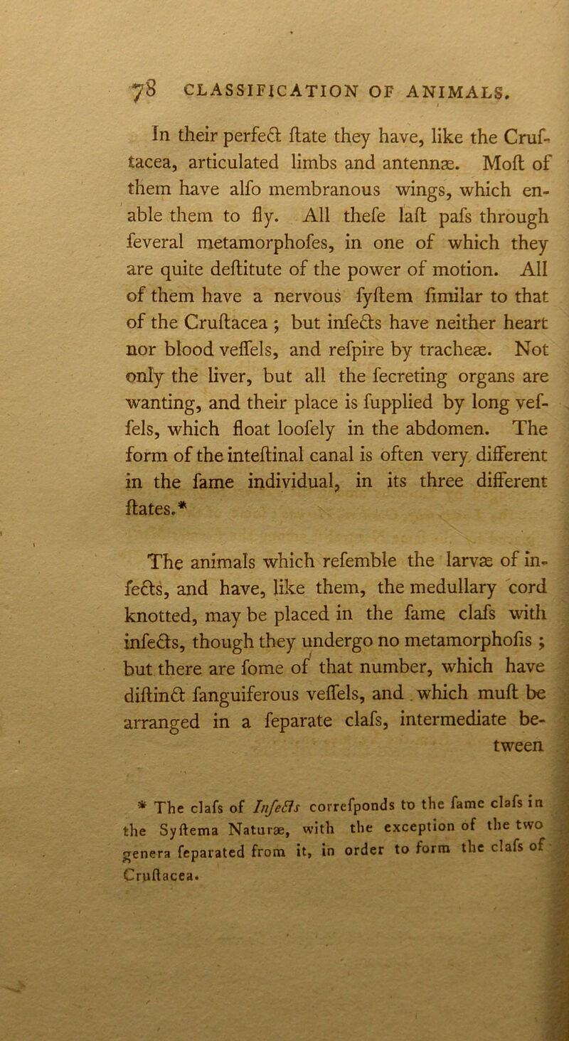 In their perfect (late they have, like the Cruf- tacea, articulated limbs and antennae. Mofl of them have alfo membranous wings, which en- able them to fly. All thefe lad pafs through feveral metamorphofes, in one of which they are quite deditute of the power of motion. All of them have a nervous fydem fimilar to that of the Crudacea ; but infeds have neither heart nor blood veflfels, and refpire by tracheae. Not only the liver, but all the fecreting organs are wanting, and their place is fupplied by long vef- fels, which float loofely in the abdomen. The form of the intedinal canal is often very different in the fame individual, in its three different dates.* The animals which refemble the larvae of in- fers, and have, like them, the medullary cord knotted, may be placed in the fame clafs with infers, though they undergo no metamorphofis ; but there are fome of that number, which have didind fanguiferous veflfels, and which mud be arranged in a feparate clafs, intermediate be- tween * The clafs of Infers correfponds to the fame clafs in the Syftema Naturae, with the exception of the two genera fcparated from it, in order to form the clafs of Cruftacea.