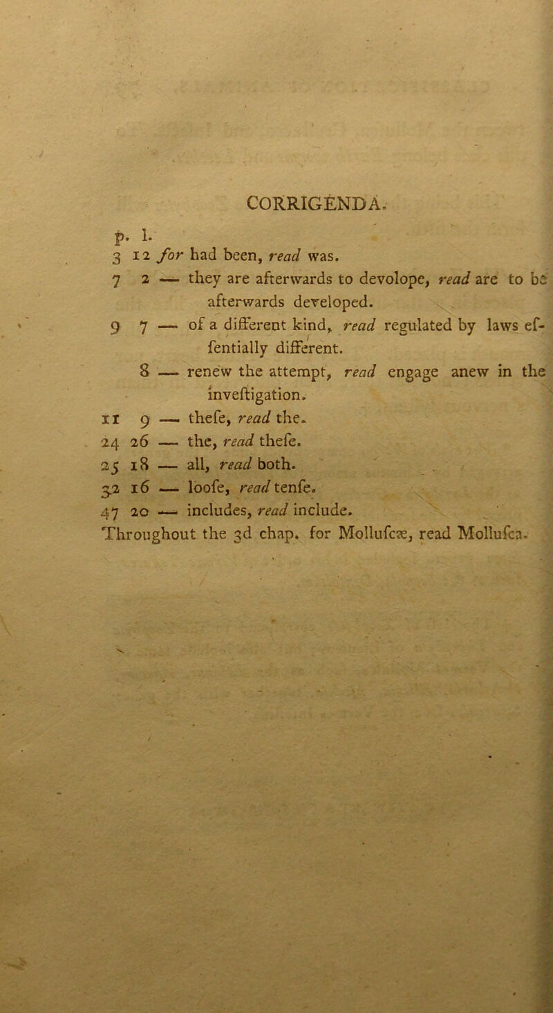 CORRIGENDA. p. 1. 312 for had been, read was. 7 2 — they are afterwards to devolope, read are to be afterwards dereloped. 9 7 —» of a different kind, read regulated by laws ef- fentially different. 8 — renew the attempt, read engage anew in the inveftigation. ir 9 — thefe, read the. 24 26 — the, read thefe. 25 18 — all, read both. S2 16 — loofe, read tenfe. 47 20 -— includes, read include. Throughout the 3d chap, for Mollufcae, read Mollufca.