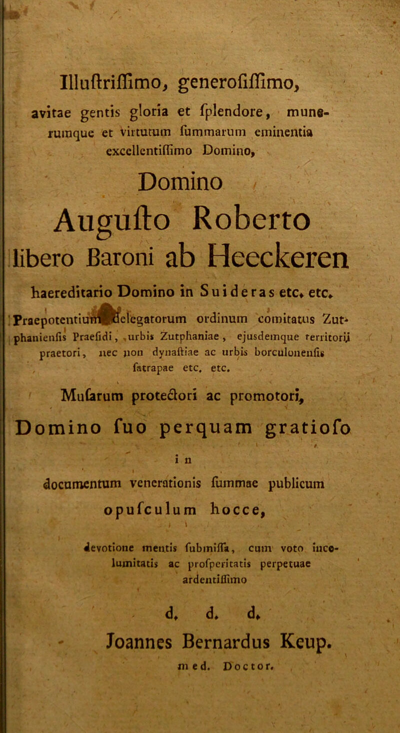 Illuftriflimo, generofiflimo, avitae gentis gloria et fplendore, mune- rumque et virtutum fummarnm eminentia excellentiflimo Domino, Domino , Augufto Roberto libero ßaroni ab Heeckeren haereditario Domino in Suideras etc, etc, : FraepotcntiunÄleiegatorum ordinum comitatus Zut- phanienfis Praefidi, -urbis Zutphaniae , ejusdemque rerritorij praetori, nec jioh dynaftiae ac urbis borculonenfis fatrapae etc, etc. Mutarum protedori ac promotori, Domino fuo perquam gratiofo ' \ • / i n documentum venerationis fummae publicum opufculum hocce, i i i devotione mentis fubmifTa, cum voto inco- lumitatis ac profperitatis perpetuae ardentiflimo d, d, d, Joannes Bernardus Keup. med. Doctor.