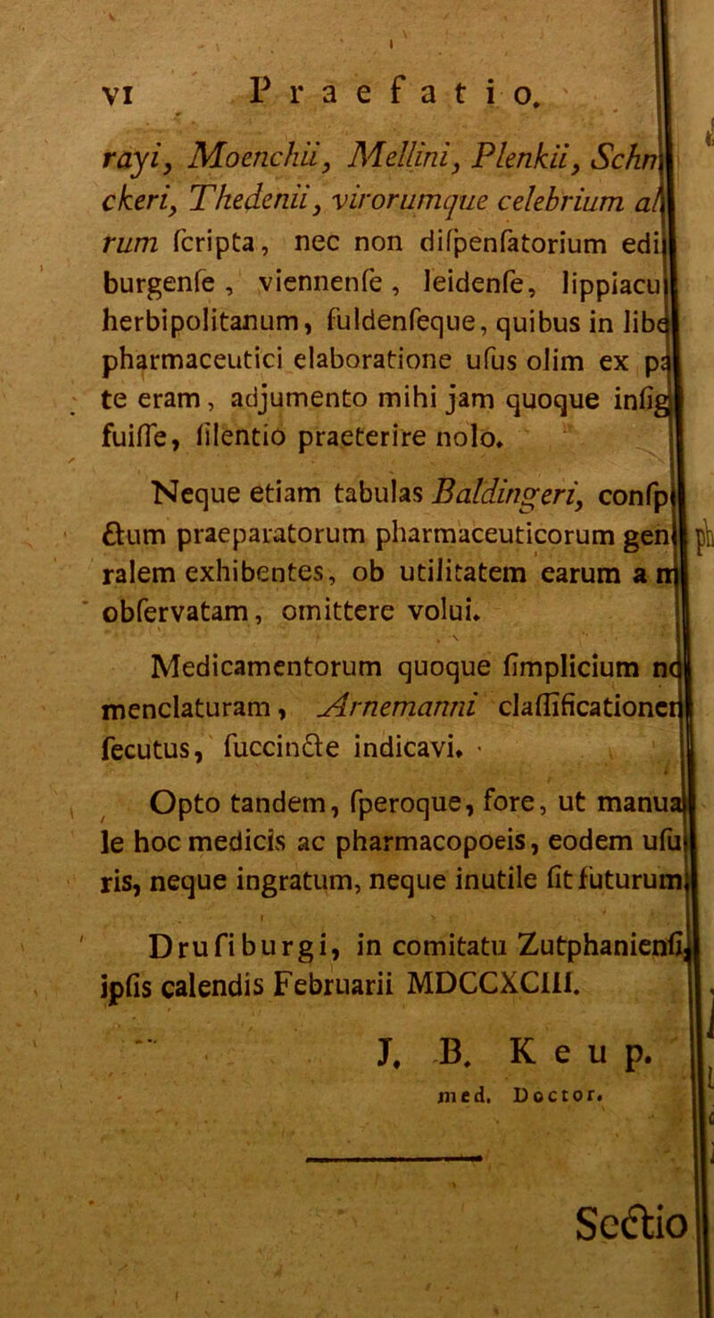 VI Praefati- o. rayi, Moenchii, Mellfni, Plenkii, Schn ckeri\ Thedcnii} virorumque celebrium al rum fcripta, nec non difpenfatorium edi burgenfe , viennenfe, leidenfe, lippiacu herbipolitanum, fuldenfeque, quibus in lib( pharmaceutici elaboratione ufus oJim ex p te eram, adjumento mihi jam quoque infi, fuifie, filentio praeterire nolo, Neque etiam tabulas Baldingeri, confp &um praeparatorum pharmaceuticorum gen ralem exhibentes, ob utiiitatem earum a obfervatam, oinittere voluL Medicamentorum quoque fimplicium n menclaturam, Arnemanni claflificationc fecutus, fuccin&e indicavi* • Opto tandem, fperoque, fore, ut manua le hoc medicis ac pharmacopoeis, eodem ufu ris, neque ingratum, neque inutile fit futurum Drufiburgi, in comitatu Zutphanienfi] ipfis calendis Februarii MDCCXCül. j. B. K e u p. in e d, Doctor. t Sectio