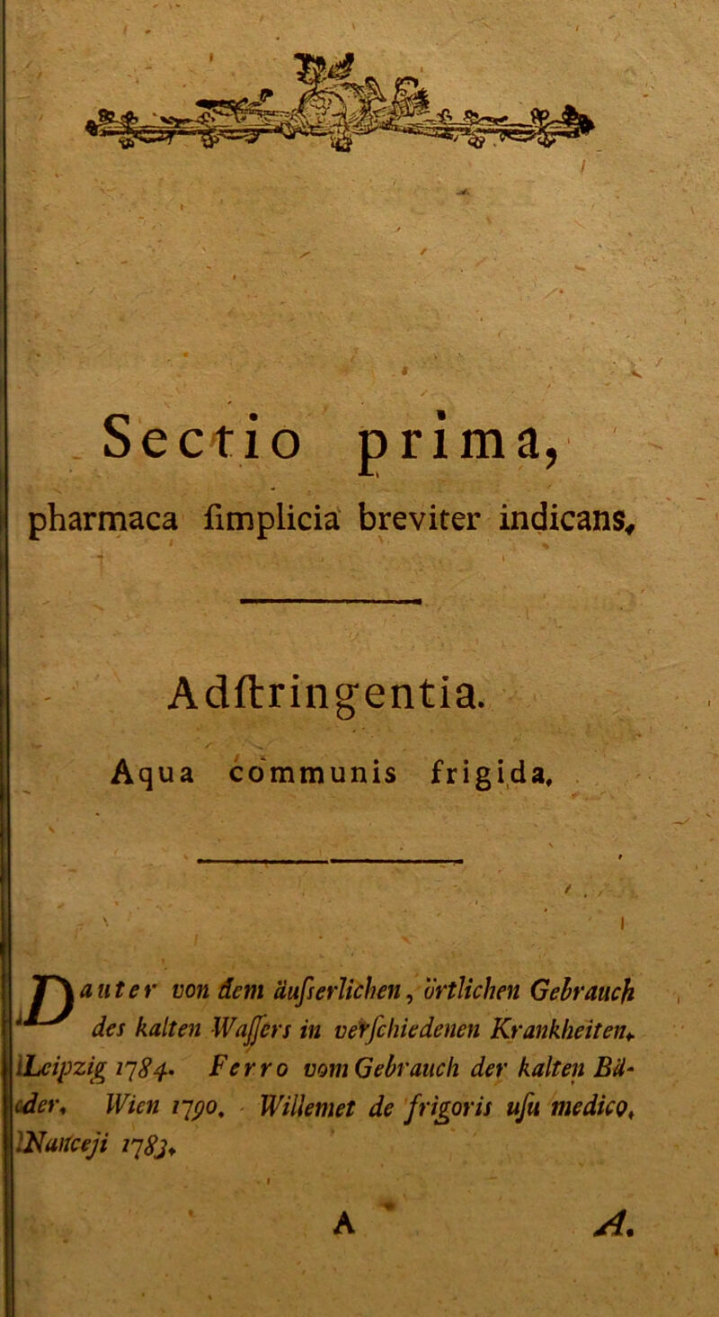 ectio prima, pharmaca fimplicia breviter indicans, 1 ' ■ ' : ■ ' Adftringentia. Aqua communis frigida. p \ ' I JT\ aut er von dem aufs erlichen, örtlichen Gebrauch des kalten Waffen in verfchiedenen Krankheiten* / [Leipzig 1784. Ferro vom Gebrauch der kalten Bä- oder, Wien 1790, Willemet de frigor is ufu me die p, INaitceji 1783+