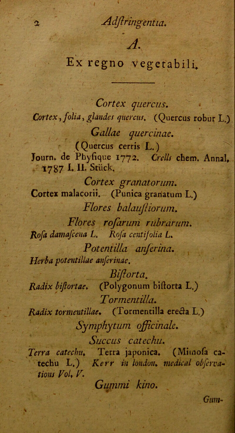 / ( a Adßringentia. J. » / Ex regno vegetabili. Cortex quercus. Cortex, folia, glandes quercus. (Quercus robur L.) Gallae quercinae. (Quercus cerris L.) Journ. de Phyfique 1772. Cr eils chem. Annal, 1787 I* II. Stück. Cortex granatorum. Cortex malacorii. (Punica grariatum L.) Flores balaujliorum. Flores rofarum rubrarum. Rofa damafcena L. Rofa centijolia L» Potendlla anjerina. Herba potentillae anferinae. Bißorta,„ Radix biftortae♦ (Polygonum biftorta L.) Tormentilla. Radix tormentillae♦ (Tormentilla erecla L.) Symphytum officinale. Succus catechu. Terra catechu♦ Terra japonica* (Mitnofa ca- techu L.) iCerr in londuiu medical obferva- tions Volt V. Gummi kino. Gum-