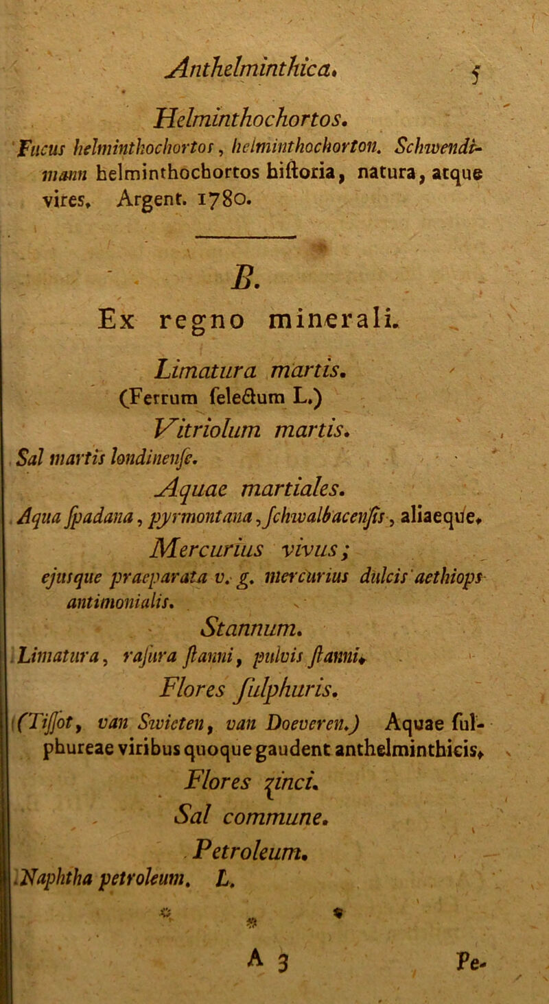 Helminthochortos. Fucus helminthochortos, he Imint hochorton. Schwende mann helminthochortos hiftoria, natura, atque vires, Argent. 1780. B. Ex regno min^rali. Limatura martis. (Ferrum fele&um L.) Vitriolum martis, $<*/ martis londinenfe. Aquae martiales. Aqua fpadana, pyrmont am, Jchwalbacenßs, aliaeque, Mercurius vivus; ejusque praeparata v.- g. mercurius dulcis'aethiops antiinonialis. Stannum. Limatura, rafura ftarmi f pulvis ftami* Flores fulphuris. [(TiJJoty van Sivicten, ü<z/z Doevcreiu) Aquae ful- phureae viribus quoque gaudent anthelminthieisf Flores pncu Sal commune. Petroleum• .Naphtha petroleum, L.