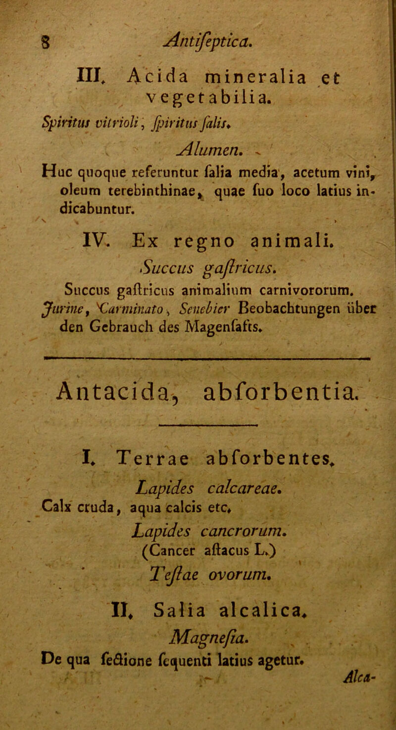 III, Acida mineralia et vegetabilia. Spiritus vitrioli, fpiritus falls♦ Alumen. - Hüc quoque referuntur falia media, acetum vinir oleum terebinthinae, quae fuo loco latius in* dicabuntur. S * K IV. Ex regno animali. Succus gaflricus. Succus gaflricus animalium carnivororum. Jurine, Xlarminato, Senebicr Beobachtungen über den Gebrauch des Magenfafcs, % , . ' Antacidä-, abforbentia. I. Terrae abforbentes, Lapides calcareae. Calx cruda, aqua calcis etc, Lapides cancrorum. (Cancer aftacus L.) Teßae ovorum. II, Salia alcalica, Magnefia. De qua feßione fequenti latius agetur.