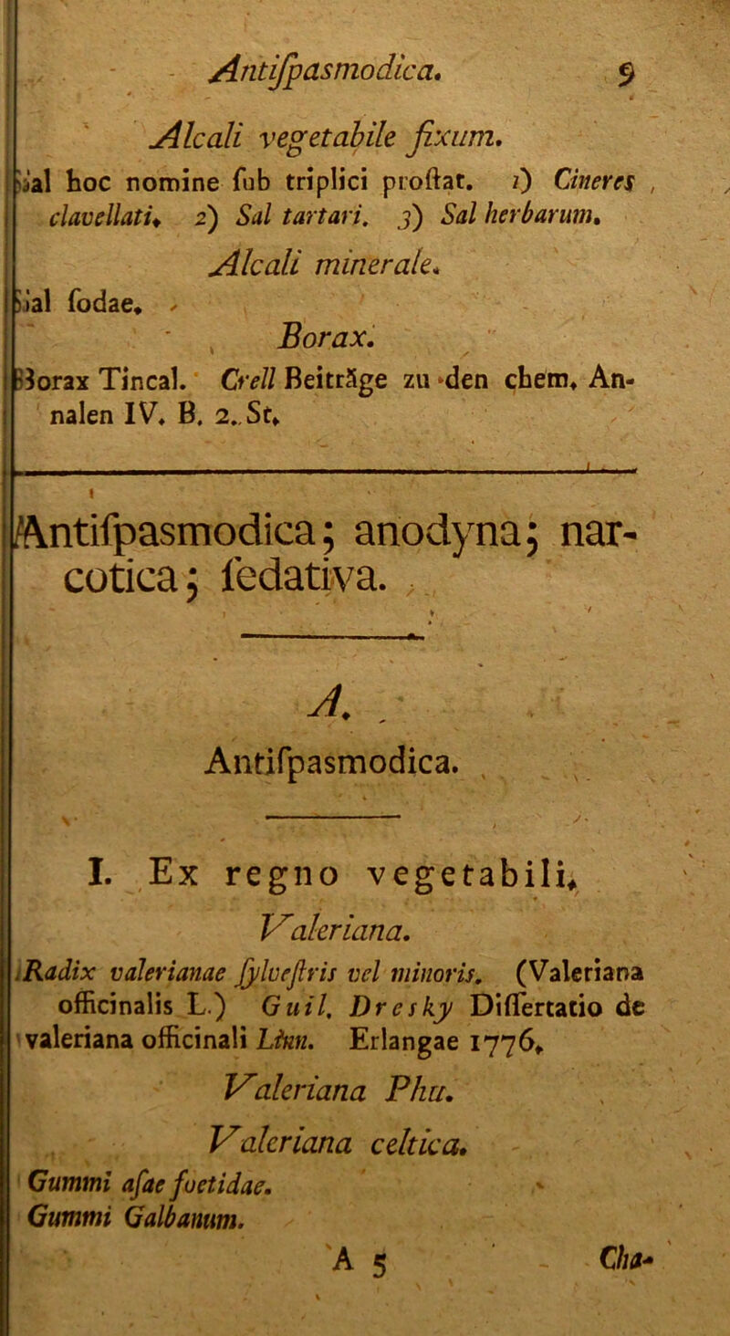 Alcali vegetabile fix um, ;ial hoc nomine fub triplici proftat. i) Cineres , clavellatU 2) Sal tartari, 3) Sal her bar um, Alcali minerale* >.»al fodae» ✓ Borax. ^orax Tincal. Cr eil Beiträge zu -den chem» An- nalen IV* B, 2. St» Äntifpasmodica; anodynä; nar- cutica j fedativa. XI. . Antifpasmodica. I. Ex regno vegetabili, Valeriana. .Radix valerianae ßilveflris vel minoris. (Valeriana officinalis L.) Guil, Dresky DifTertatio de valeriana officinali Ltnn. Erlangae 1776» Valeriana Phu. Valeriana celtica. Gummi afae fuetidae. Gummi Galbantim. 'A 5 ’ -