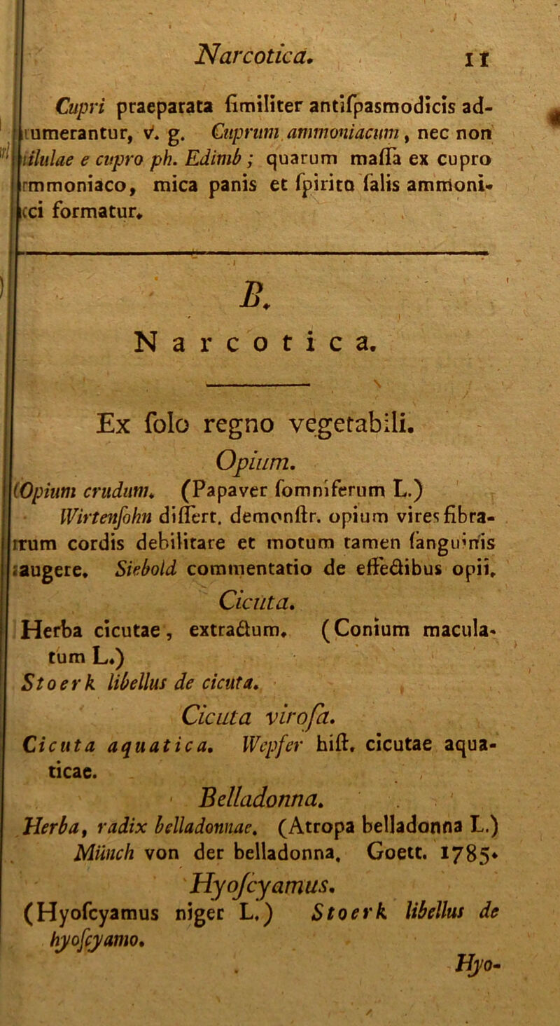 Cupri praeparata fimiliter antifpasmodicis ad- umerantur, v1. g. Citpmm.ammmiacum, nec non lilulae e cupro ph. Edimb; quarum maflä ex cupro rmmoniaco, mica panis et fpirita (alis ammoni« cci formatur* > B. Narcotica. Ex folo regno vegetabili. Opium. (Opium crudimu (Papaver fommferum L.) IVirtenfohn diflert. demonftr. opium viresfibra- irutn cordis debilitare et motum tarnen (änginnis ;augere. Siebold commentatio de eifeäibus opii. Cicuta. Herba cicutae, extraäum. (Conium macula* tum L4) Stoerk libellus de cicuta. Cicuta virofa. Cicuta aquatica, IVepfer hiß:, cicutae aqua- ticae. Belladonna. Herba, radix belladonnac. (Atropa belladonna L.) Münch von der belladonna, Goett. 1785* Hyojcyamus. (Hyofcyamus niger L.) Stoerk libellus de hyofcyamo. Hjo-