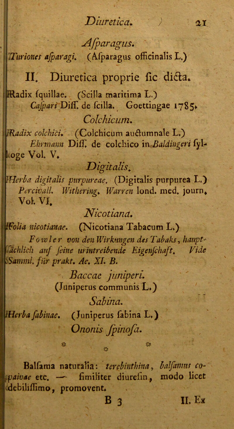 Afparagus. Turioncs ajparagi. (A/paragus officinalis L.) II. Diuretica proprie fic didta. Fttadix fquillae. (Scilla maritima L.) Cafpari DifT. de fcilla. Goettingae 17854- Colchicum. JRadix colchici♦ (-Colchicum au&umnale L») Ehrmann Difll de colcliico in Baldinperi fyl- Loge Vol. V* Digitalis. i IHerba digitalis purpureae. (Digitalis purpurea L.) Percivall. Witbering* Warten lond. med. journ* Voh VI. Nicotiana. IFolia nicotianae. (Nicotiana Tabacum L.) Fowler von den Wirkungen des Tabaks, Haupt' Sachlich auf feine urintreibende Eigenfchaft, Tide SSamml. für prakt. Ae. XL B. Baccae juniperi. (Juniperus communis L») Sabina. IHerbafabinae. (Juniperus fabina L») Ononis Jpinofa. Balfama naturalia: terebinthina, baJfamus co~ tpaivae etc. —fimiliter diurefin, modo licet debiliflimo, promovent» B 3 IL Ex