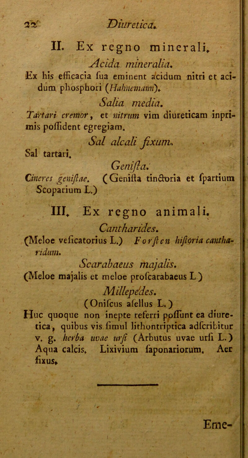 II. Ex regno minerali. Acida mineralia. Ex his efficacia fua eminent a'cidum nitri et aci- dum phosphori (Hahnemami)♦. Salta media. Tartan cremor, et nitrum vim diureticam inpri- mis poflident egregiam. Sal alcali fixum. Sal tartari. Genißa, Cineres genißae. (Genifta tin&oria et fpartium Scoparium L.) III. Ex regno animali. Cantharides. (Meloe veficatorius L.) Forften hiftoria cantha- ridum. Scarabaeus majalis. (Meloe majalis et meloe profcarabaeus L ) Millepedes. (Onifcus afellus L*) Huc quoque non inepte referri poflunt ea diure- tica, quibus vis limiil lithontriptica adfcribitun v. g. herba uvae urfe (Arbutus uvae urli L.) Aqua calcis, Lixivium faponariorum, Aer fixus«. I Eme-