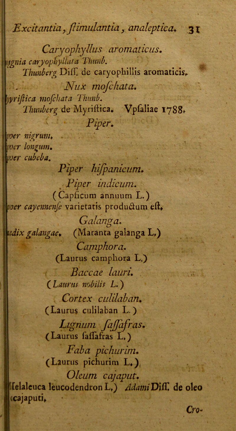 ■ ^ v - Caryophyllus aromaticus. 1 ignia caryophyllata Thimbu Thimberg Dill] de caryophillis aromaticis, i . NuJc mojcfiata. \yriflica mofchata Thimb. Thunberg de Myriftica«. Vpfaliae 1788» Piper. poer nigrutiu - mer longutn, \oer cubeba. Piper hifpanicum. Pz)?er indicum. (Capficum annuum L.) | vier cayennenje varietatis produäum eft* Galanga, udix galangae* (Maranta galanga L,) Camphora. (Laurus camphora L.) Paccae lauri. (Laurus nobiiis L.) Cortex culilaban. (Laurus culilaban L.) Lignum fajjafras. (Laurus fafläfras L.) Faba pichurim. (Laurus pichurim L#), Oleum cajaput. '[elaleuca leucodendron Lt) AdamiVi/L de oleo ccajaputi* S , Cro-