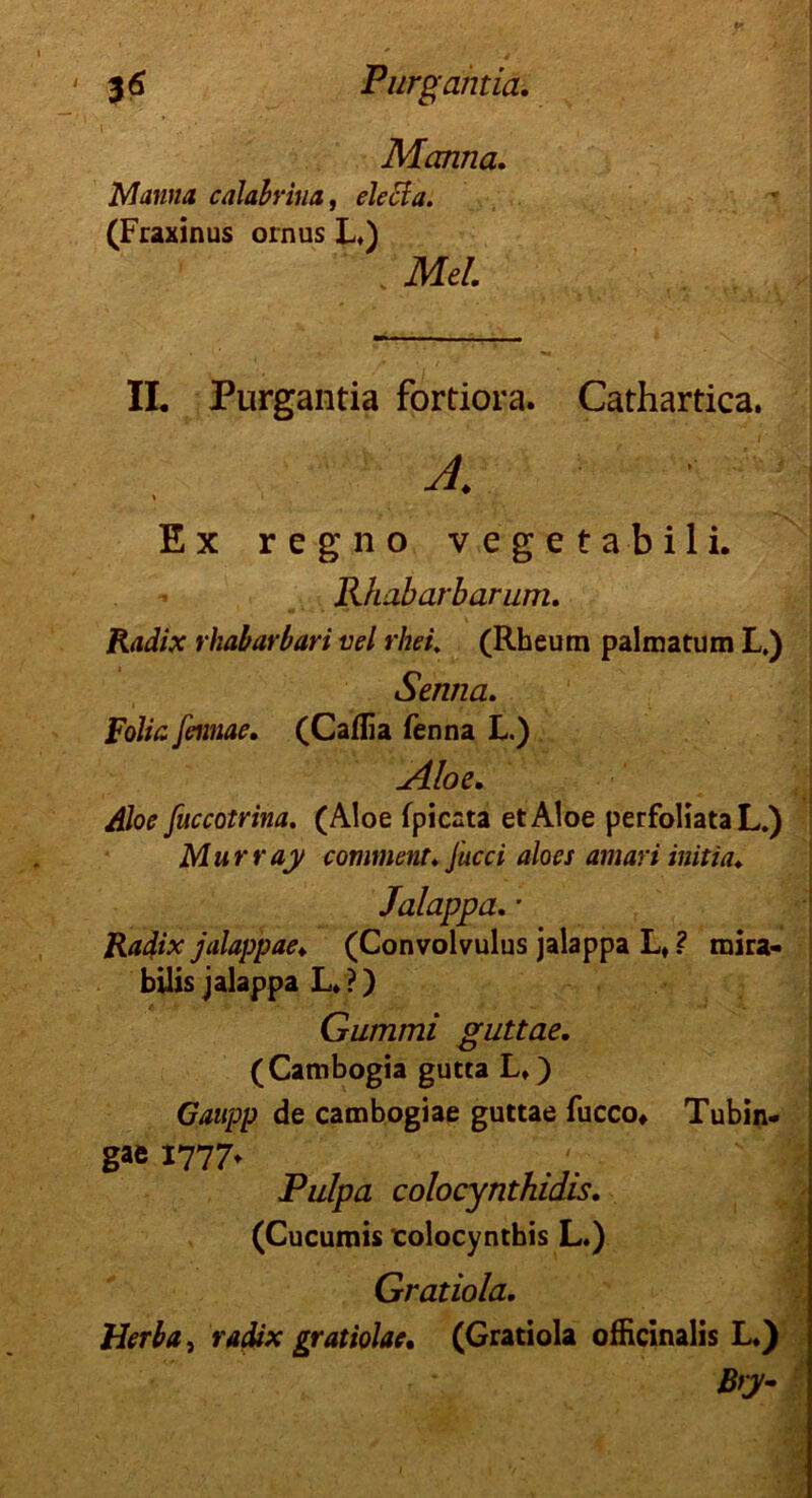 Manna. Manna calabrina, elecla. (Fraxinus ornus L») Mel. II. Purgantia fortiora. Cathartica. Ex reg.no vegeta bili. Rhabarbarum. rkabarbari vel rhei. (Rheum palmatum L.) Senna. Folio, feimae. (Caflia fenna L.) Aloe. Aloe fuccotrina. (Aloe fpicata et Aloe perfoliata L.) Murray comment. Jucci aloes amari initia♦ Jalappa. • Radix jalappae* (Convolvulus jalappa Lt ? mira- büis jalappa L. ?) Gummi guttae. (Cambogia gutta L*) GvjKpp de cambogiae guttae fucco» Tubin- gae 1777t Pulpa colocynthidis. (Cucumis colocynthis L.) Gratiola. Herba, radix gratiolae. (Gratiola officinalis L.)