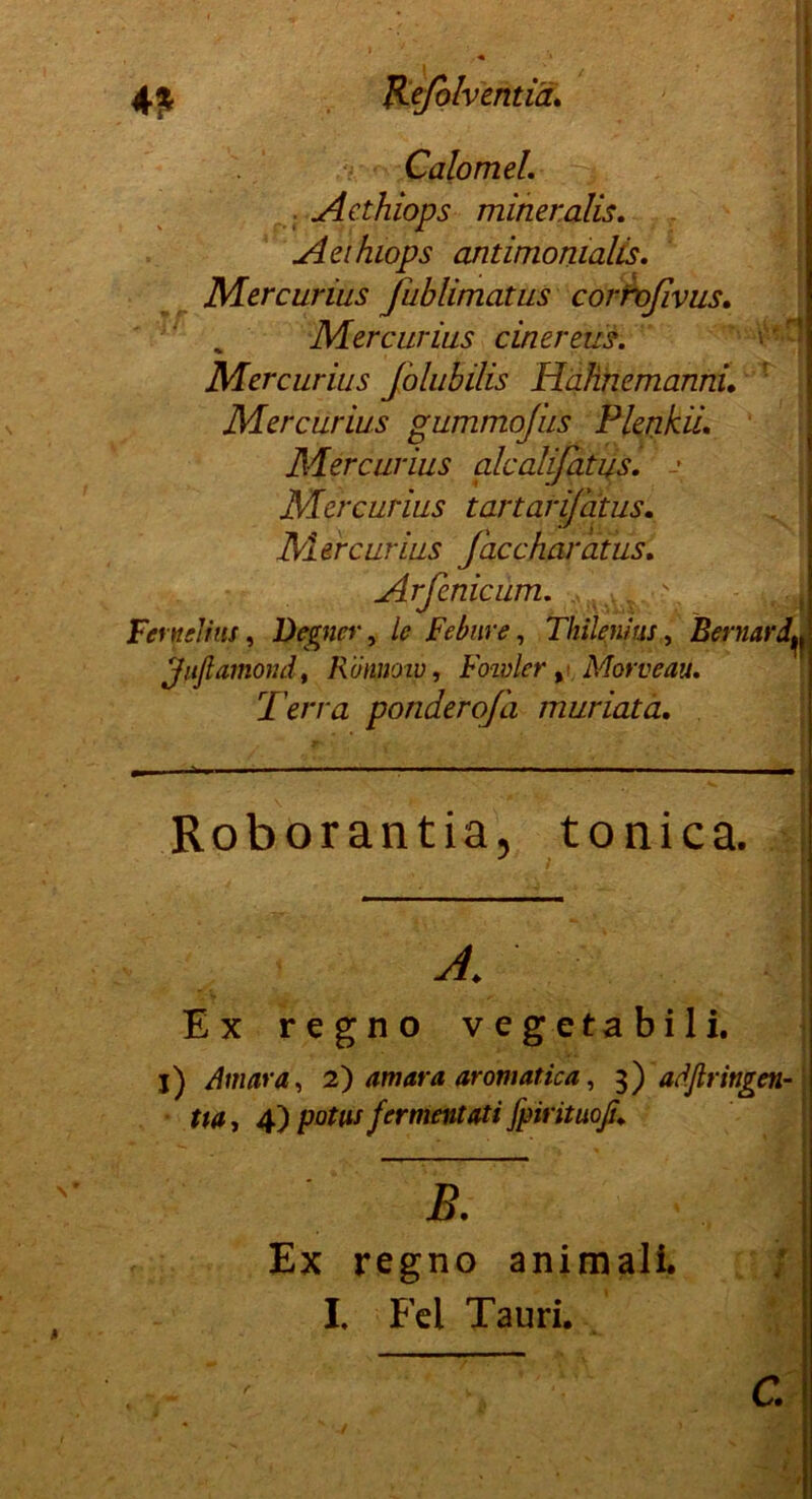 CalomeL Aethiops mineralis. Aethiops antimomalis. Mercurius Jublimatus cortvßvus. Mercurius einer eus. V 1 Mercurius Jolubilis Hqh.hem.anhu Mercurius gummofus Plenkii. Mercurius alcalifatus. -• Mercurius tartarijatus. Mercurius faccharatus. Arfenicum. Fernelius, Degnei', le Febure, Thilenius, BernardL Jußamond, Römotv, Foivler ,Morveau. Terra ponderoj'a muriata. Roborantia, tonica. y / Ex regno vegetabili. j) Auma, 2) am ata aromatica, 3) aäßringen- tta, 4) potiu fer ment ati fpirituofi* B. Ex regno animali. I, Fel Tauri. C.