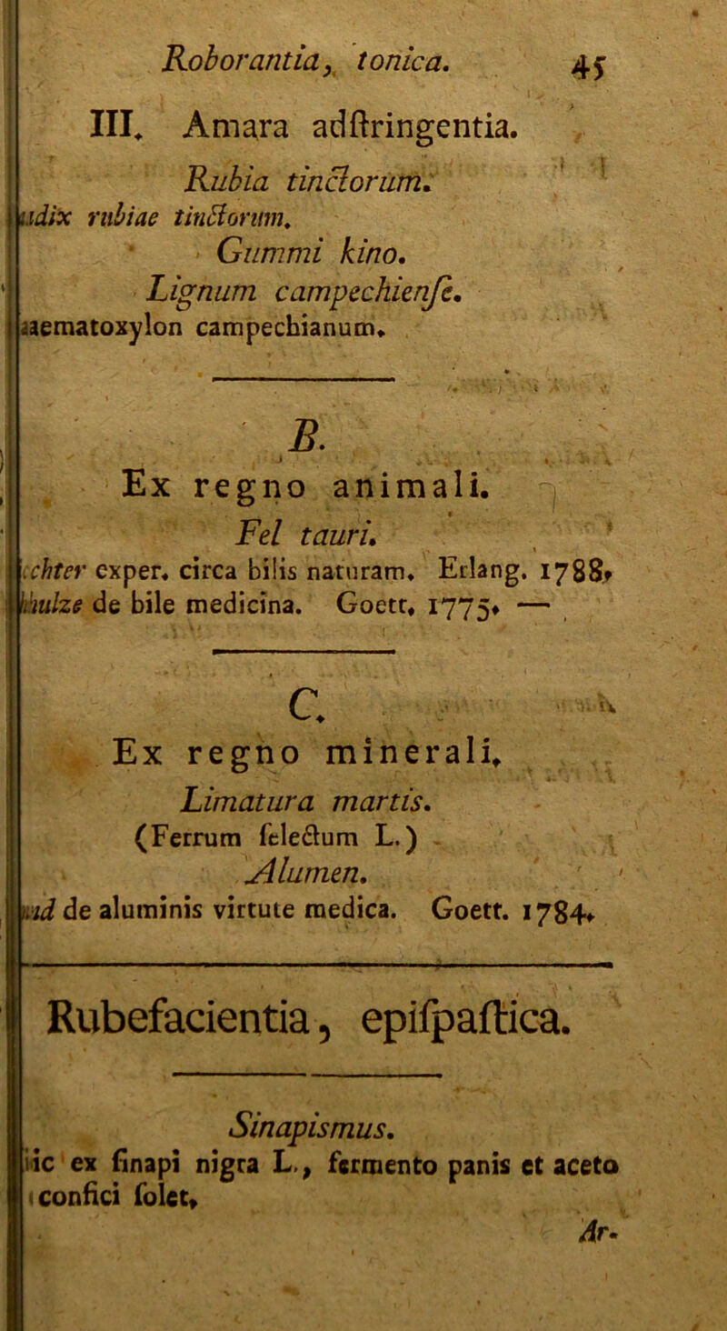 III* Amara adftringentia. Rubia t in clor um. udix rubiae tinttorum. Gummi kino. Lignum campechienfe. aematoxylon campechianum. B. »»«4* Ex regno animali. Fel taurL chter cxper. circa bi!is naturam, Erlang. 1788t ii'mlze de bile medicina. Goetr, 1775# — c. Ex regno minerali* Limatura martis. (Ferrum feledum L.) Alumen. id de aluminis virtute raedica. Goett. 1784* Rubefacientia, epifpaftica. Sinapismus. iic ex finapi nigra L,, fcrmento panis et aceta tconfici folct* Ar.