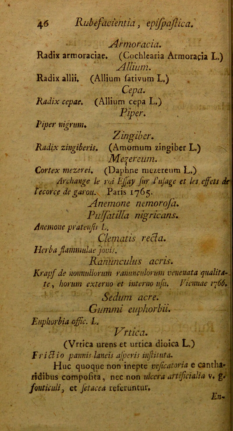 Armoracia. Radix armoraciae» (Cochlearia Armoracia L.) Allium. Radix allii* (Allium fätivum L») Cepa. Radix ccpae♦ (Allium cepa L.) Piper. Piper nigrunu Z in gib er. Radix zingiberis♦ (Amomum zingiber L.) Me^ereum. Cortex mezerei♦ (Daphne mezereum L.) Anhänge Le rui Efjay für fttfage et les effets dr fecorce degarou.y Paris 1765. Anemone nemorofa. Pulfatilia nigricans. Anemone pfatevßs L. Clematis recla. Herba ßammulae jouis. Ranimciilus acris. 1 Krapf de honnullorum rananculorum venenata qualita te, horum externo et int emo ufn♦ Vicnnae ip66+ Sedum acre. Gummi euphorbu. Euphorbia offic. L. Vrtica. (Vrtica urens et urtica dioica L.) F r i ci i 0 pannis laneis afperis infinit a. Huc quoque non inepte veßcatoria e cantha» ridibus compofita, nec non nkera artißeialia v« g» fontiatli3 et Jetacea referuntur. En»
