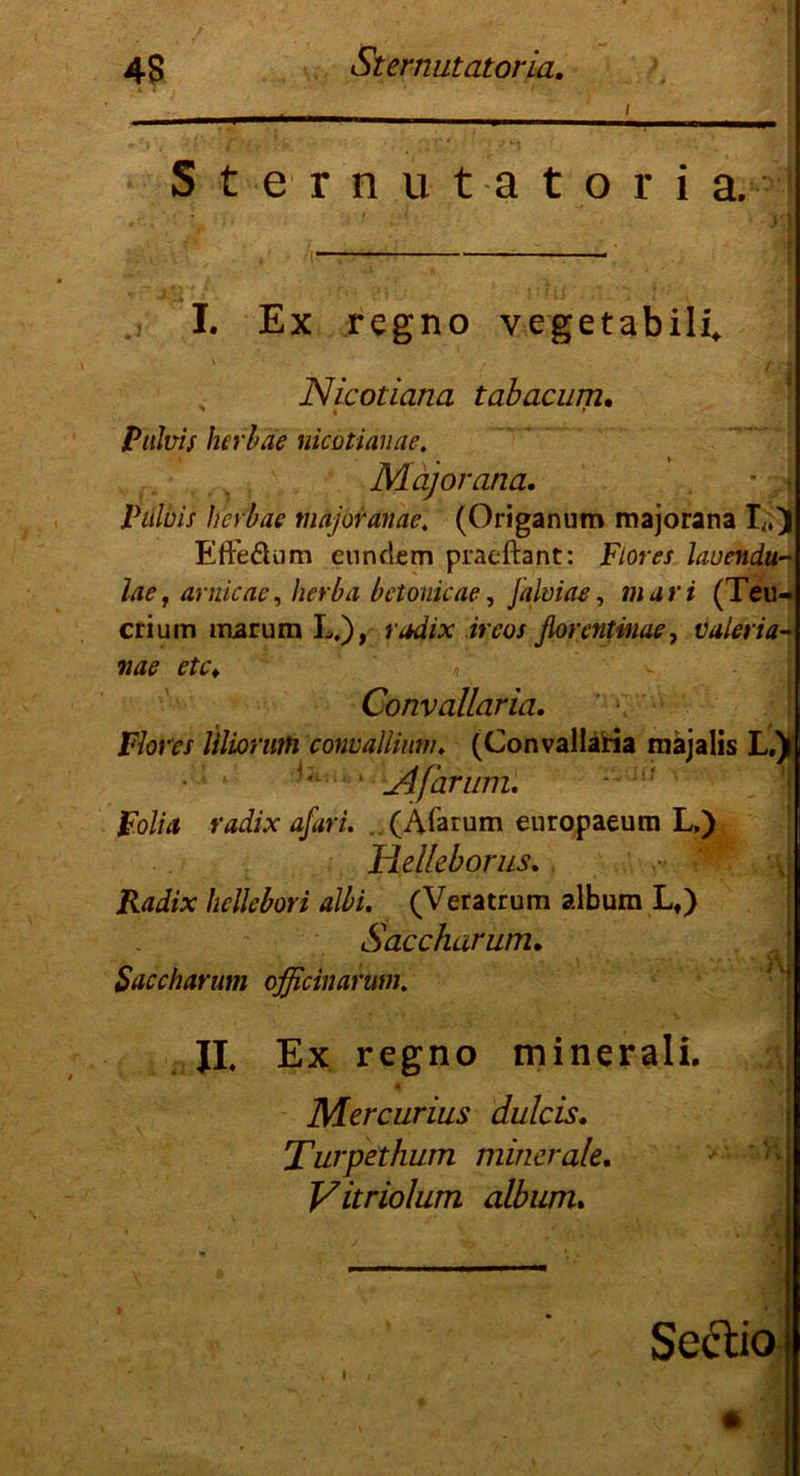 i Sternutatoria. I. Ex regno vegetabili. Nicotiana tabacum, ' i * Puhis herbäe nicotianae. Mäjorana. Pitluis hcvbac majoranae; (Origanum majorana I;.) Efte&um enndcm praeftant: Flores lauendu- lae j arnicae, hetba betonicae, Jalmae, m u r i (Teu- crium marum L.), »v*#* iraw fiountmae, Valeria- nae etc♦ »' v ; - Convallaria. Flores Ulioriim convallium. (Convallaria mäjalis L.) '■ ' Afarum. Folia radix afari. (Afarum europaeum L,) Helleborus. Radix hellebori albi. (Veratrum album Lt) Saccharum. Saccharum officinarum. JI, Ex regno minerali. Mercurius dulcis. Turpethum minerale, Vitriolum album. Sectio I