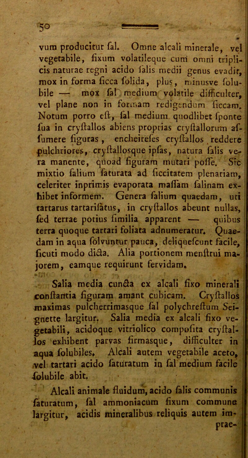 * m vura producituc fal» Omne alcali minerale, vel vegetabile, fixum volatileque cum omni tripli- cis naturae regni acido lalis medii genus evadir, mox in forma ficca folida, plus, minusve folu- ; bile — mox fal medium volatile difficulter, vel plane non in fonr.am redigtndum ficcam, Notum porro elf, fal medium quodlibet fponte fua in cryftallos abiens proprias cryftallorum af- fumere figuras , enclieirefes cryftallos t reddere pulchriores, cryftallosque ipfas, natura falis ve- ra manente, qüoad figuram mutari pofte. Sic mixtio falium faturata ad ficcitatem plenariam, celeriter inprimis evaporata maflam falinam ex- hibet informem. Genera falium quaedam, uti tartarus tartarilätus, in cryftallos abeunt nullas, fed terrae potius fimilia apparent — quibus terra quoque tartari foliata adnumeratur» Quae- dam in aqua fölvuntur pauca, deliquefcunt facile, ficuti modo difta. Alia portionem menftrui ma- jorem, eamque requirunt fervidam. • Xil f . t t i ; . . -i* sWwl Salia media cunfla ex alcali fixo minerali canftarftia figuram amant cubicam. Cryftallos maximas pulcherrimasque fäl polychreftum Sei- gnette largitur. Salia media ex alcali fixo ve- getabili, acidoque vitriolico compofita cryftal- los exhibent parvas firmasque, difficulter in : aqua folubiles» Alcali autem vegetabile aceto, vel tartari acido faturatum in fal medium facile •folubile abit. Alcali animale fluidum, acido fälis communis faturatum, fal ammoniacum fixum commune largitur, acidis mineralibus reliquis autem im- prae-