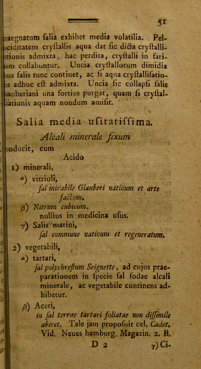 aegnatum fall* exbibet media volatilia* Pel- iciditatem cryftallis aqua dat fic di&a cryftalli- tionis admixta, hac perdita, cryftalli in fati- mm collabuntur* Uncia cryftallorum dimidia lus falis tune continet, ac fi aqua cryftallifatio- >s adbuc eft admixta. Uncia fic collapfi falis jauberiani una fortius purgat, quam fi cryftal- fationis aquam nondum amifit. Salia media ufitatiffima. Ale all minerale fixum coducit, cum Acido i) minerali, «) vitrioli, jal mirabile Glauben natiuum et arte factum* ß) Nitrum cubicum, nullius in medicina ufus. 7) Salis marini, fal commune natiuum et regeneratum* qs i> r| 2) vegetabili, , *) tartari, Jal polychreßum Seignette, ad cujus prae- parationem in (pecie fal fodae alcali minerale, ac vegetabile continens ad- hibetur. ß) Aceti, in fal terrae tartari foliatae non difjimile abiret. Tale jam propofuit ceb Cadet♦ Vid, Neues hamburg. Magazin. 2. B, D 2 , 7) Ci-