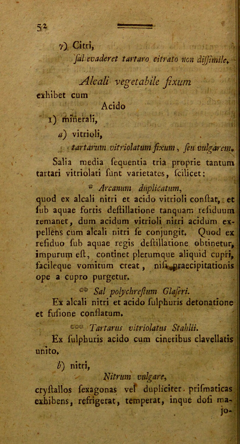 y) Citri, Ja! ev aderet tartaro citrato non dijjimile* - Alcali vegetabile fixum exhibet cum Acido i) rhinerali, ii) vitrioli, tartarum vitriolatum fixum, feit vulgarem* Salia raedia fequentia tria proprie tantum tartari vitriolati funt varietates, fcilicet; * Arcanum duplicatum, quod ex alcali nitri et acido vitrioli conftat, et fub aquae fortis deftillatione tanquam reftduum remanet, dum acidum vitrioli nirri acidum ex- pellens cum alcali nitri fe conjungit* Quod ex refiduo fub aquae regis deftillatione obtinetur, impurum eft, continet plerumque aliquid cupri, facileque vomitum creat, nift^ßraecipitationis ope a cupro purgetur. Sa! polychrefium Glaferi. Ex alcali nitri et acido fulphuris detonatione et fufione conflatunu w# Tartarus vitriolatus Stahlii. Ex fulphuris acido cum cineribus clavellatis unito» b) nitri, Nitrum vulgäre> cryftallos fexagonas vef dupliciter. prifmaticas exhibens, refrigerat, temperat, inquC doli mav j°-