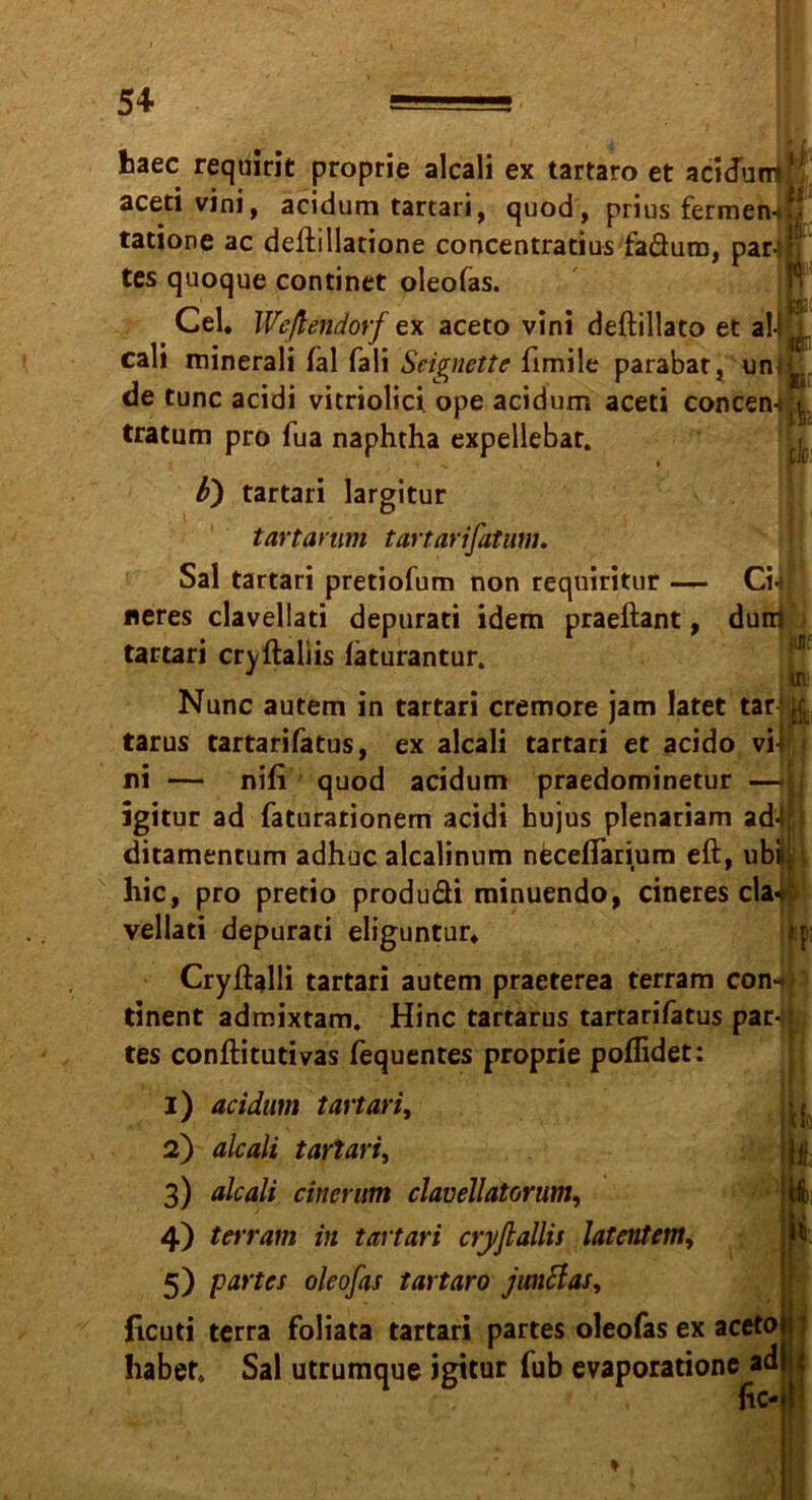 baec requirit proprie alcali ex tartaro et acidunjK aceti vini, acidum tartari, quod, prius fermen-if! tatione ac deftillatione concentratius faäura, par-;I; tes quoque continet oleofas. ' - , ilfäi Cel. Weßendorf ex aceto vini deftillato et al-Hi cali minerali fal fali Seigncttc fimile parabat, uni'Ä.. de tune acidi vitriolici ope acidum aceti concen-ll tratum pro lua naphtha expellebar. b) tartari largitur tartarum tartarifatum. ßt in Sal tartari pretiofum non requiritur — Cil «eres clavellati deptirati idem praeftant, dum tartari cryftaliis läturantur. Nunc autem in tartari cremore jam latet tar k tarus tartarifatus, ex alcali tartari et acido vil[ ni — nifi quod acidum praedominetur — jgitur ad faturarionem acidi hujus plenatiam ad-t ditamentum adhuc alcalinnm neceflarium eft, ubi> hic, pro pretio produ&i minuendo, cineres cla4 vellati depurati eliguntur* Cryftalli tartari autem praeterea terram con-t tinent admixtam. Hinc tartarus tartarifatus par- tes conftitutivas fequentes proprie poflidet: 1) acidum tartari, 2) alcali tartari^ 3) alcali einer um clavellatorum, 4) terram in tartari cryflallis latentem, 5) partes oleofas tartaro junftas, Jicuti terra foliata tartari partes oleofas ex aceto habet. Sal utrumque igitur fub evaporatione ad fic-