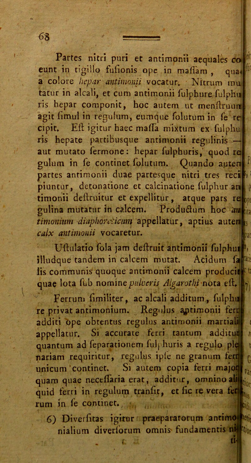 63 1 Partes nitri puri et antimonii aequales co eunt in tigi'llo fufionis opc in maffam , qua« a colore hepar antimonii vocatur. Nitrum mu tatur in alcaü, et cum antimonii fulphure fulphu ris hepar componit, hoc autem ut menftruuni agit fimul in regulum, eumque folutum in fe re cipit. Eft igitur haec maftä mixtum ex fulphu ris hepate partibusque antimonii regulinis — aut mutato fermone: hepar fulphuris,’ quod re gulum in le continet folutum. Quando auten partes antimonii duae partesque nitri tres reci piuntur, detonatione et calcinatione fulphur an timonii deftruitur et expellitur, atque pars re >pf gulina mütatur in calcem. Produdum hoc an jta timomum diaphoreiicum appellatur, aptius auten culx antimonii vocaretur. Uftulatio fola jam deftruit antimonii fulphu illudque tandem in calcem mutat. Acidum ft üs communis quoque antimonii calcem produci quae Iota fub nominepulucrü Aijrarothi nota eft. Ferrum ftmiliter, ac alcali additum, fulph re privat antimonium. Regulus ^ptimonii fer additi bpe obtentus regulus antimonii martia appellatur. Si accurate ferri tantum additu quantum ad feparationem fulphuris a regulo pl nariam requiritur, regulus iple ne granum ferri* < unicum ‘continet. Si autem copia ferri majo; quam quae neceffaria erat, additur, omninoa quid ferri in regulum tranftt, et ftc re vera fe rum in le continet. 6) Diverfitas igitur praeparaforum antimc nialium diverlorum omnis* fundamentis f