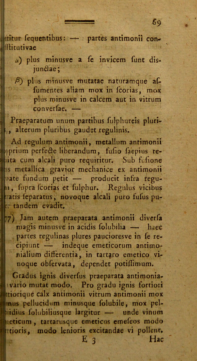 ftitur fequentibus: illitutivae = &9 - partes antimonü con- a fe invicem funt dis- u a) plus minusve junäae; ßy Pi us minusve mutatae naturamque af- fumenres aüam mox in fcorias, mox plus minusve in calcem aut in vitrum converfae* — Praeparatum unum partibus fulphureis pluri- , alterum pluribus gaudst regulinis. Ad regulum antimonii, metallum antimonii ii prium perfeäe liberandum, fußo faepius re- iita cum alcali puro requiritur. Sub fulione s metallica gravior mechanice ex antimonii 'ate fundum petit — producit infra regu- fupra fcorias et fulphur* Regulus vicibus ratis leparatus, novoque alcali puro fufus pu- r; tandem evadit. *7) Jam autem praeparata antimonii diverfa magis minusve in acidis folubilia — haec partes regulinas plures paucioresve in fe re- cipiunt — indeque emeticorum antimo- nialium difFerentia, in tart§ro emetico vi- noque obfervata, dependet potiflimum. Gradus ignis diverfus praeparata antimonia« vario mutat modo» Pro gradu ignis fortiori tiorique calx antimonii vitrum antimonii mox nus pellucidum minusque folubile, mox pel- idius folubiliusque largitur — unde vinum eticum , tartaru&que emeticus emefeos modo tioris, modo lenioris excitandae vi pollenu E 3 Hac