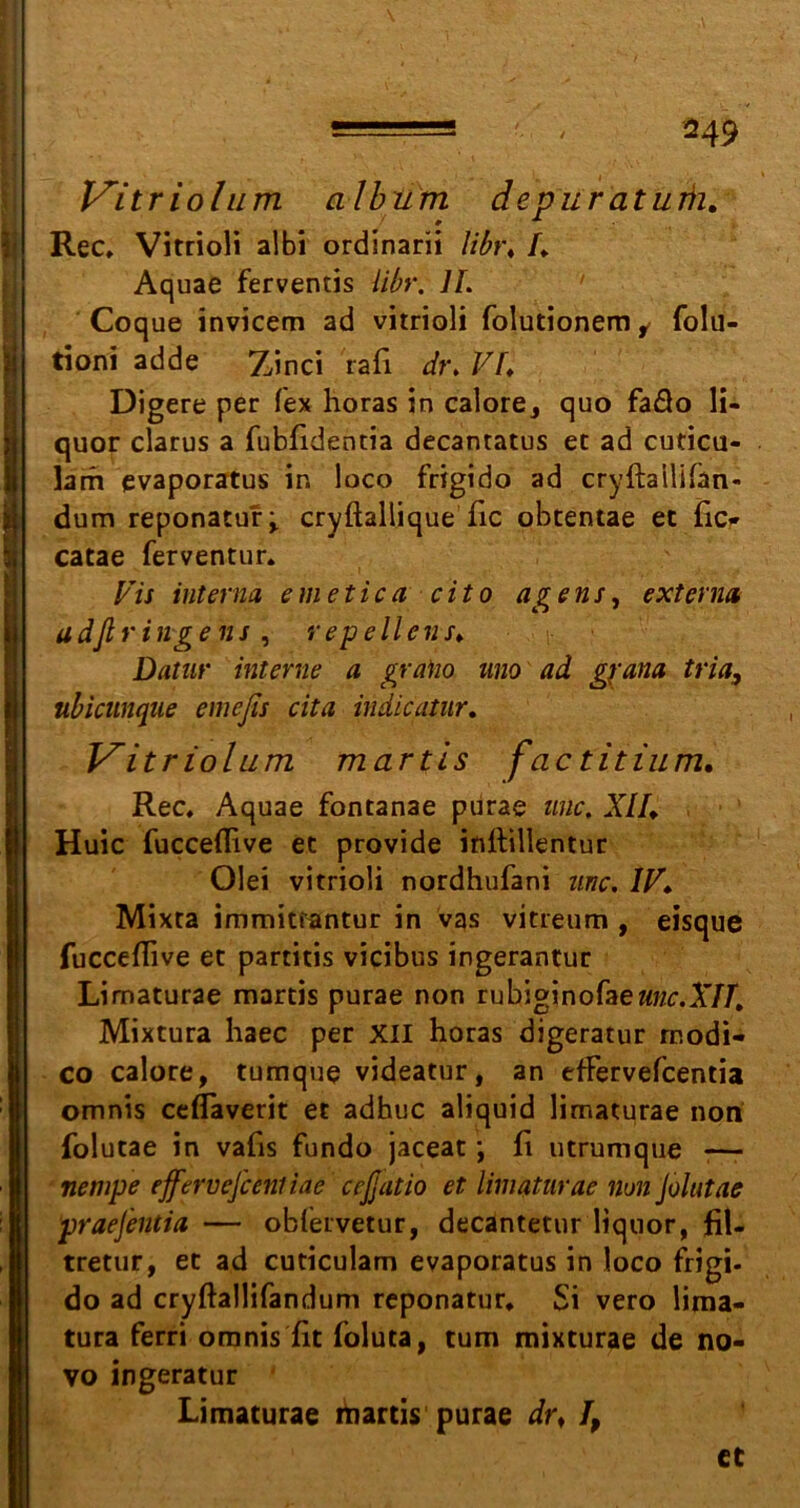 V'itr iolum album depur aturh. Rec» Vitrioli albi ordinarii libt\ I* Aquae ferventis libr. II. ' Coque invicem ad vitrioli folutionem i folu- tioni adde Zinci rafi dr. VI* Digere per Tex horas in calore* quo fa&o li- quor clarus a fubfidentia decantatus ec ad cuticu- larh evaporatus in loco frigido ad cryftailifan« dum reponatur* cryftallique fic obtentae ec Tic* catae ferventur. Vis interna emetica cito agens, externa adßringens , repellens♦ Datnr interne a graho uno ad gyana tria, ubiamque eniefis cita indicatur. Vitr iolum martis fac titium. Rec, Aquae foncanae purae wie. XII♦ Huic fucceflive et provide inftillentur Olei vitrioli nordhufani unc. IV♦ Mixta immitrantur in vas vitreum , eisque fucceflive ec partitis vicibus ingerantur Limaturae martis purae non rubiginofaew;*r.A7Jr, Mixtura haec per XII horas digeratur rnodi- co calore, tumque videatur, an efFervefcentia omnis ceflaverit ec adbuc aliquid limaturae non folutae in vafis fundo jaceat; fi utrumque -— nempe efferveßeniiae cefjatio et limaturae non Jolutae praejentia — oblervetur, decantetur ltquor, fil- tretur, ec ad cuticulam evaporatus in loco frigi. do ad cryftallifandum reponatur, $i vero lima- tura ferri omnis fit foluta, tum mixturae de no- vo ingeratur Limaturae ihartis purae dr* I, et