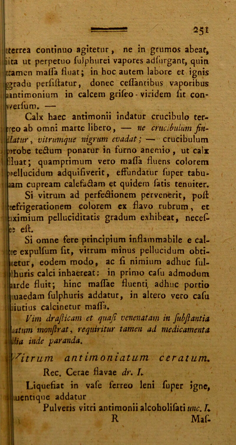 ===== *5* tterrea continuo agitetur, ne in grumos abear, iita ut perpetuo fuJphurei vapores adhirgant, quin tramen malfa fluat; in hoc autem labore et ignis tgradu perfiftatur, donec ceflantibus vaporibus jhintimonium in calcem grifeo -viridem fit con- jtv^erfum* — Calx haec antimonii indatur crucibulo ter- ü:'eo ab omni martelibero, — ne crucibulum fin- jl iiatur, vitrumque nigrum euadat; — crucibulum I nrobe teäum ponatur in furno anemio, ut calx luat; quamprimum vero malTa fluens colorem uellucidum adquifiverit, effundatur fuper tabu- j aam cupream calefa&am et quidem fatis tenuiter. Si vitrum ad perfe&ionem pervenerit, poß \\ eefrigerationem colorem ex flavo rubrum, ec jxiraium pelluciditatis gradum exhibeat, necefc eft. Si omne fere principium inflammabile e Cal- ee expulfum fit, vitrum minus pellucidum obti- ictur, eodem modo, ac fi nimium adhuc ful- huris calci inhaereat: in primo cafu admodum : airde fluit; hinc maflae fluenti, adhuc portio ■ uiaedam fulphuris addatur, in altero vero cafu liutius calcinetur mafla, Vim draßicam et quaji venenatam in fubßantia iti\m monßrat, requiritur tarnen ad medicamenta Ma inde paranda. ie i i 7itrum antimoniatum ctratum. Rec, Cerae flavae dr. h Liquefiat in vafe ferreo leni fuper igne, uucntique addatur Pulveris vitri antimonii alcoholifati unc. U R Mif-