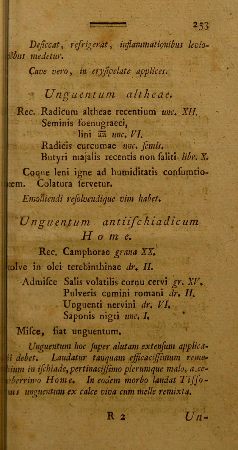m / tiiSBKi ' < f Deßccat, refrigerät, infiammatignibiu levio- \vbus medetur. Cflue zwo, in eiyßpelate applices. Unguentum altheae. < Rec. Radicum altheae recentium unc♦ X//, Seminis foenugraeci, lini aa unc. FI. Radicis curcumae wie. femis. Butyri majalis recentis non fallt! libr. X. Coque leni igne ad humiditads confumdo- [eem. Colatura (ervetun Emotliendi refoluendique vim habet♦ I U nguenjtum antiifchiadicum Home. Rec. Camphorae grana XX. calve in olei terebinthinae dr. II. Admifce Salis volatilis cornu cervi gn XV\ Pulveris cumini roraani dr% II. Unguend nervini dr. FL Saponis nigd me. I. Mifce, fiat unguentum* Unguentum hoc fuper alutam extenfitm applica- Iit debet. Laudatur tanquam ejficaciffifflum remer ;ium in ifchiade,pcrtinacijfimo plcrumque malo, asc- her riwo Home. In eodem morbo laudat Tijjo- [«i unguentum ex calce viua cum melle remixta. R % Un-