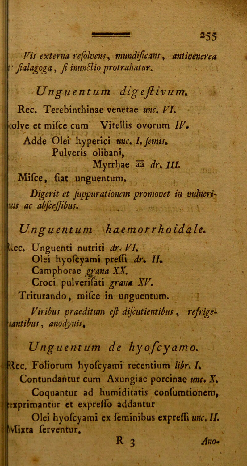 Vis externa refolvens, mundißcans, antivenerea | f1 ßalagoga, ß intmciio protrahatur. Unguentum digeflivum. Rec. Terebinthinae venetae unc. VI* I colve et mifce cum Vitellis ovorum IV» Adde Olei hyperici unc» /. Jetnis* Pulveris olibani, Myrrhae ää dr» III, Mifce, fiat unguentum* Digerit et fuppuratiotiem promovet in vulneri- j uns ac abfcejßbus, U nguentum haemorrhoidale. Uec. Unguenti nutriti ir. F7. Olei hyofcyami prefii dr* //♦ Camphorae XX. Croci pulverifati grana XV» Triturando, mifce in unguentum. Viribus praeditum cß difcutientibus, refrigc- j Mntibus, anodynis, Unguentum de hy ofcy amo» llec. Foliorum hyofcyami recentium libr, /* Contundantur cum Axungiae porcinae «w* X* Coquantur ad humiditatis confumtionem, ?xprimantur et exprefio addantur Olei hyofcyami ex feminibus exprefli unc, II, vlixta ferventur* R 3 Ano- I