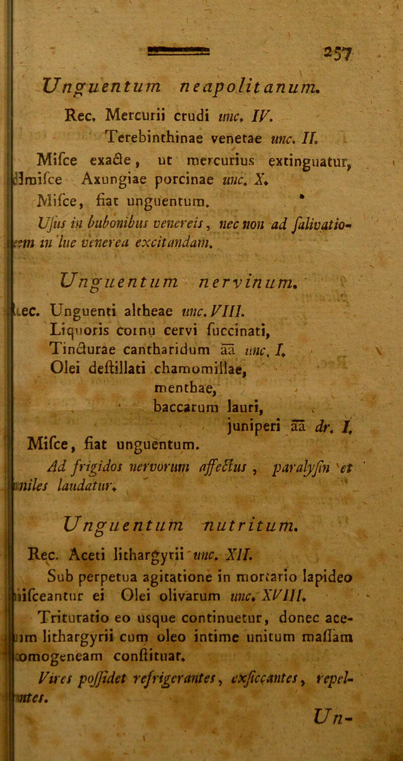 *5? Unguentum neapolit anum. Rec, Mercurii crudi wie. IV. Terebinthinae venetae unc. II. Mifce exaße, ut mercurius extinguatur, mraifee Axungiae porcinae unc. X. Mifce, fiat unguentum. UJiis in bubonibm venereis, nee non ad falivatio- xm in lue ueherea excitundam. Unguentum nerv in um. ec. Unguenti altheae unc. VIII. Liqnoris coinu cervi fuccinati, Tinäurae cantharidum ää unc, I. Olei deftillati chamomillae, menthae, baccarum lauri, juniperi ää dr. I. Mifce, fiat unguentum. Ad frigidos nervurum affedlus , paralj/ßn 'et l miles laudatur. Unguentum nutritum. IRec. Aceti lichargyrii unc. XII. Sub perpetua agitatione in morC2rio Iapideo jifeeantur ei Olei olivarum unc. XVJJf. Trituratio eo usque continuetur, dor.ee ace- (jjm lithargyrii cum oleo intime unitum mafläm comogeneam conßituar* Vires pojßdet refrigerantes, exßceantes, repeU i mtes. Un-