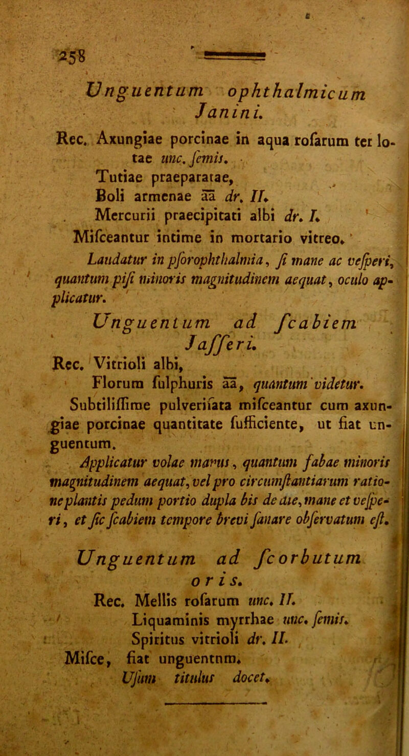 Unguentum ophthalmicum Janini. Rec. Axungiae porcinae in aqua rofarum tcr lo- tae wie. J'emis. ■ Tutiae praeparatae, Boli armenae äa dr, Ih Mcrcurii praecipitati albi dr. /♦ Mifceantur intime in mortario vitreo* ’ Laudatur in pforophthalmia, ß mane ac vefpert, quantum piß minoris magmtudinem aequat, oculo ap- plicatar. Florura fulphuris aa, quantum'videtur. Subtiliffirne pulverifata mifceantur cum axun- giae porcinae quantitate fufHciente, ut fiat um guentum. Applicatur volae manu, quantum fabae minoris ma^nitudinem aequat, vel pro circumßantiarum ratio- neplantis pedum portio dupla bis de die, mane et vejpe- ri, et ßc feabiem tempore brevi fanare obfervatum eß. Unguentum ad fcorbutum or is. Rec. Mellis rofarum une, IF. Unguentum ad feabiem Jaffi r i, Rcc. Vitrioli albi, Mifce, fiat unguentnm. UJum titulus docet„ Liquaminis myrrhae wie, femis, Spiritus vitrioli dr. II.