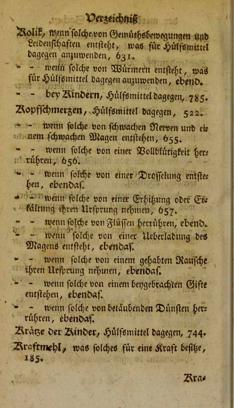 \ / Vei&ifynifi Wenn fofctje von ©eim'ttf)$6ewegungen uu& ßeitenfdjaften entfielt, was für J&älf&mitte! tagegen.anjnwenten, 631, “ “ wenff fotdje von Türmern entfalt, tva$ für $ülf0inittel bagegen anjuwenten, ebenb. - - bey Stnbern, £tdfsmittel tagegen, 785» Äopfftymeism, ^uifsmittel tagegen, 522. ^ - wenn fofdje von fd)Wad)en ÖRerven «nt ew nem fd>wad>en Stagen entfielen, 655» - - wenn fofdje von einet ©oUWfittofcit 6er# rügten, 656. w - wenn foldje von einet £)tofiefunq entfte« $en, ebenbaf. ** - r wenn ftddje von einet (£r|)i|ttng ober 0v v < fdfitttng ifren Utfptung nehmen, 657» - - wenn folcfje von $lüf[en kerrufjten, ebettö* - - W£nn fo(d)e von einer Ue&erlatung bes Wagens entfielt, ebetlbaf. - - wenn folcfye von einem gehabten 9fa«fdje ifjren UrfVtting nehmen, ebenöak - - wenn fold)e von einem tepgebcacftfen Oiftc entfielen, ebenbaf - - Wenn |o(d)e von betäubenben SDünften (jer; ruhten, cbenbaf ber 2Mnber, $u(fsmittel tagegen, 744* 2Rraftmel;l/ was foldjes für eine ^raft bejlfce, 185* Ära#