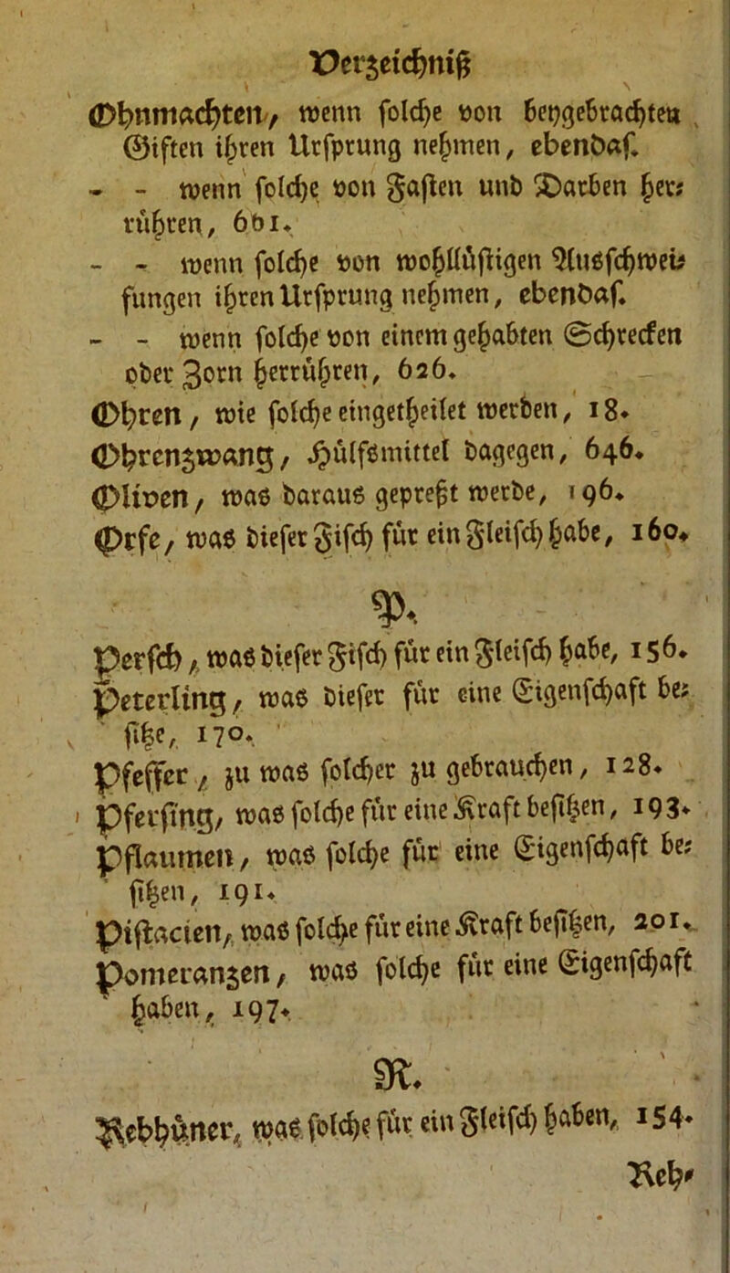 X>er3etdjni& dM^nniÄcfytßity wenn foldje uon bepgebradjte» ©iften i^ren Urfprung nehmen, ebenfcaf. • - wenn fotrf>e uon gaßen uni) Farben fcer; ruhten, 6b i* - - wenn folcfye «on wofjüüfiigen 2lußfdjweb fungen ifjren Urfprung nehmen, ebeoöaf. » - wenn foldje won einem gehabten ©d)recfcn ober 3otn fserrüfpren, 626, Ofyren, wie foldje eingetfjeilet werden, 18» (Dbrcn^wang, .pülfßmittet dagegen, 646. <|)Ux>en, waß barauß gepreßt werbe, 196* (Drfe, waß tiefer gifd) für eingleifdjfcabe, 160* %  perfcb; waß tiefer $ifd> für ein $(eifd) fcabe, 156. tteterlinq, waß tiefer für eine (£igenfd>aft be; Wr 1 Pfeffer, ju waß foldjer ju gebrauchen, 128* 1 pferfttig, waß fold)e für eine Kraft beft^en, 193* pflaumen, waß fo!d>e für eine (£igenföaft be; ftfjen, 191. piftaciciv waß foldje für eine .föraft be|T|en, 201* pomeransen, waß folcfye für eine (Sigenfcfyaft fcaben, 197* SK* /• ^ebbüncr,. waß foldje für ein gleifd) fjaben, 154» 2\el?' l