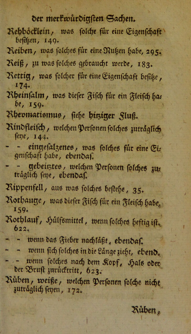 fcer merbmürtugften 0acfyen* Rebbodrlein, waö foldje für eine (£igenfcf)aft' bejtfjen, 14g. Reiben, was folcfjegfüt eine£ftuijen f>a6e, 295. Reift, $w wasfolcfjeö gp&raudjt werbe, 183* Rettig, wag folget* für eine (£t$enfd)aft 6efi§e, I74* Rtyeinfalm, was biefer $ifcfy für ein gleifdj £a; be, 159* \ Rbenmattemue, fteje tyt$i$et ^lufj. Rmfcfletfd), welchen <Perfonen foldjeg guttdgrid? f«9«/ 144» - - etngefaljenee, was folcfjeg für eine (Sb gmföaft fyabe, ebenbaC - - gebett^tee, weichen <Perfonen folcfjeg mt trdglidj fege, ebenOaf. Rippenfell, aus wag foldjeg 6effofe, 35* Rot&auge, wag biefer $ifc& für ein $reifdj £a6e, *59* Rotlauf, ^ülfömittef, wennfq(cfjeö feftigifh 622, - - wenn bag lieber ebenbaf* - - wenn jtdj foldjeö in bie £dn$e giejt, eben&*. - - wenn foldjeg nad> bem Äopf, Jpaf$ ober bet S5rujt jurücftritt, 623« Rüben, weifte, welchen ^erfonen fofdje nidjt gutrdglic^ fegen, 172* ./ Rüben* , 1 t ,