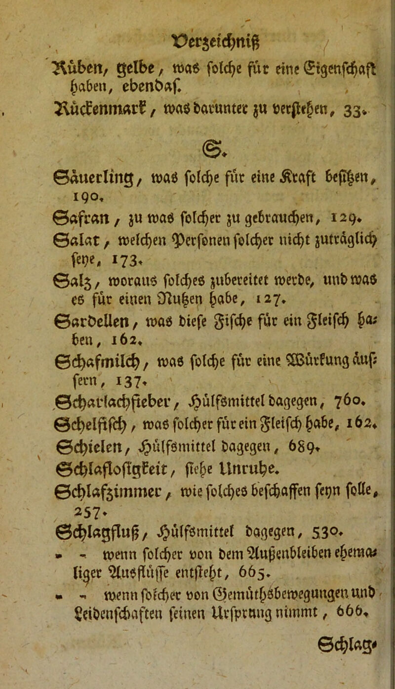 t>er$etd)tti$ Hubert/ gelbe, waß folche für eine (Sigenfdjafl haben, ebenbaf. 2\üd:enm«rE , waßbaruntet §u netten, 33* ©auerling, waß folche für eineÄraft beft|en, 190, ©afran, ju waß folget ju gebrauchen, 129* ©alat, welchen ^etfonen feiger nicht juträgUd? fe»?e„ 173, ©«fe/ worauf foldjeß jubereitet werbe, unbwaß eß für einen 3tu|en höbe, 127. ©arbcllen, waß biefe frifche für ein gleifch ha; ben, 162, 0d)«fmiicfy / waß folche für eine SBürfung duf; fern, 137, ©d)ar(acbfteber, ^ulfßmittelbagegen, 760. ©d^elftfd), waß folget für ein gleifch habe, 162* ©dielen, Jpülfömittel bagegen, 689* ©cblnfloflgfeit, flehe Unruhe, ©cblafsimmec, wie foldjeß befchaffen fet?n folle, 257. ©chlagflufj, Jpülfßmittel bagegen, 530. » -- wenn foldjer non bem ^lupenbletben ehema; lieber Slußflüffe entfleht, 665. • «. wenn fofcher non ©emüthsbewegungeuunb Seibenfchaften feinen Urfptnng nimmt, 666, Schlag/