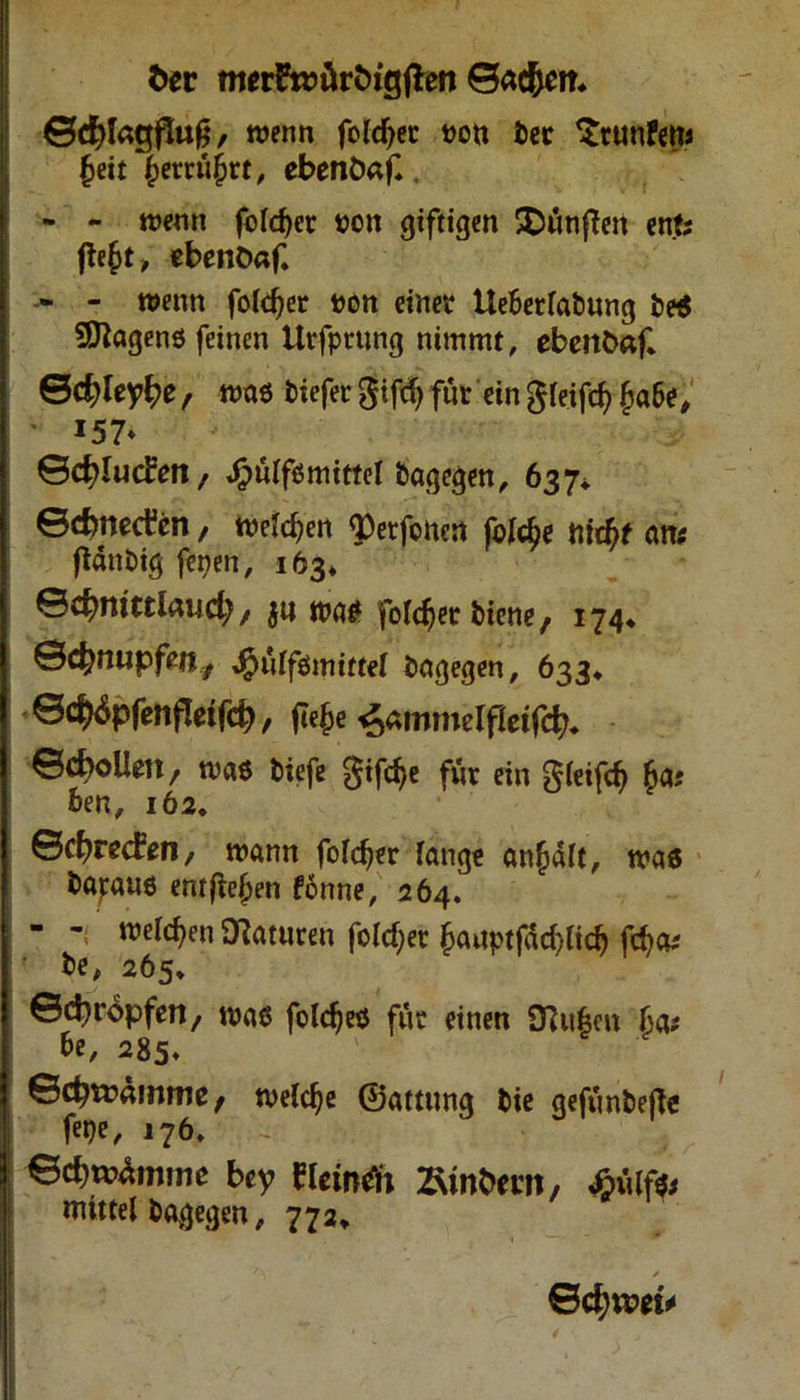 ber meiftt>ärbxgffen ©ac&em ©cfylagfSufj, wenn fofcfyer ^>eit ^erru^rt, ebenönf* mm bec $tunFens - - wenn folget mm giftigen SDwtifTctt ent; fie(jt, cbenDnf, » - wenn folcfjer mm einet Ueberfabung be$ Wagens feinen Urfputng nimmt, ebettöaf* ©c^ley^e, was biefer gtftf) für ein gleifd? £>abe, • 157* ©djludren, ^nlfömittel bagegen, 637* ©cbnecfen, welchen ^etfonen folfy t\id)t an; ftänbig fepen, 163* ©c^ntttlaud;, $u was foTc^ec biene, 174* ©cfcmipfeij, $ulßmittel bagegen, 633* ©d^pfenfleifd), jle$e ^ammelfletf^ ©cfyollm, was tiefe gifdje für ein gfeifö be n, 162, ©cfyrecFen, mann fofcfjer fange anfjaft, was bapauö entfielen fönne, 264. - - meieren Naturen fold)et jjauptfäd/lidj fd?a; be, 265* ©tropfen, maß foldjes für einen SKufcen 6a; 6e, 285* ©d^rdmme t welche ©attnng bie gefimbefte fepe, 176. ©cbwdtmne bey fleindi 2\mbem, Mißt mittel bagegen, 772, ©$**>«#
