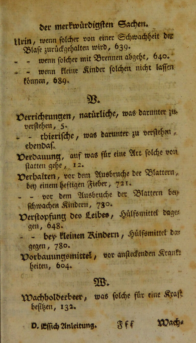 fcer £$acf)eti* itfin/ wenn folget »on einer ©d)n?ad)|eit be£ <231afc jurücfge^alten wirb, 639. „ . trenn folget mit trennen abge&t, 640* . - wenn Heine Eintet folgen nic^t lafm £6nneu , 689» 93. tfemcbtungett, natürliche, wag Darunter;t* verfielen, 5* _r . - tbierifcf)e / wag darunter ju «e^en *. ebenbaf ä X>eröauung, auf wag föt eine %u feiere wi. Ratten gelje ,12. Verhalten / uor bem 9lug6tu<he bee Gattern ? bei; einem heftigen lieber, 721* - - uor bem Auöbrud)e bet flattern b«x f$wad)en .^inbem, 730* X)erftopfung öee Leibes, £u(femitter bage gen, 648* - - be^ «etnen Binöem, ^ulfgmittet bew gegen, 780* \}orbauungemittei / boc auflecfenben Staufs feiten, 604* ' s 9®. VDad)bölbecbeec ; wag (otc^e für eine ^a|t be(t|en, 13 a« D. tßfftcb Anleitung* Sff tü*$*